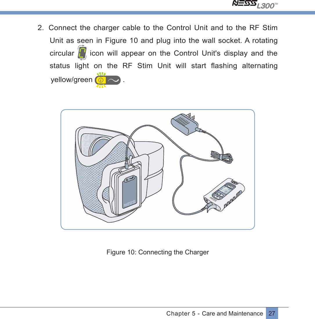 27Chapter 5 - Care and Maintenance2.  Connect  the  charger cable to  the  Control Unit and  to  the  RF Stim Unit as seen in Figure 10 and plug into the wall socket. A rotating circular    icon  will  appear  on  the  Control  Unit&apos;s  display  and  the status  light  on  the  RF  Stim  Unit  will  start  ﬂashing alternating   yellow/green   .Figure 10: Connecting the Charger