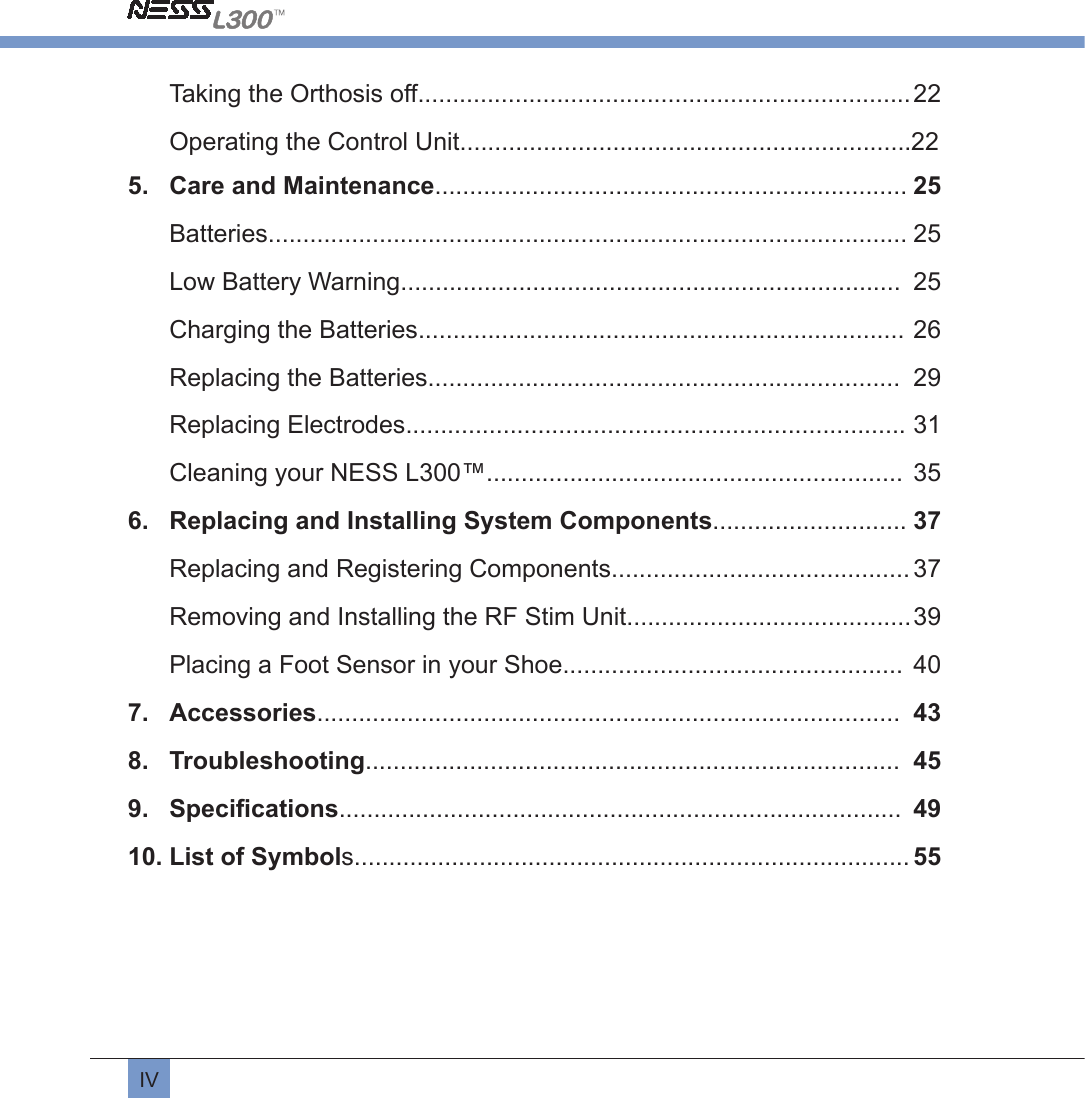 IVTaking the Orthosis off....................................................................... 22Operating the Control Unit.................................................................225.  Care and Maintenance.................................................................... 25Batteries............................................................................................ 25Low Battery Warning........................................................................  25Charging the Batteries...................................................................... 26Replacing the Batteries....................................................................  29Replacing Electrodes........................................................................ 31Cleaning your NESS L300™............................................................  356.  Replacing and Installing System Components............................ 37Replacing and Registering Components........................................... 37Removing and Installing the RF Stim Unit......................................... 39Placing a Foot Sensor in your Shoe.................................................  407.  Accessories....................................................................................  438.  Troubleshooting.............................................................................  459.  Speciﬁcations.................................................................................  4910. List of Symbols................................................................................ 55