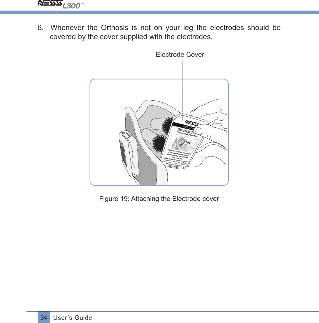 34 User’s Guide6.    Whenever  the  Orthosis  is  not  on  your  leg  the  electrodes  should  be covered by the cover supplied with the electrodes. Electrode CoverFigure 19: Attaching the Electrode cover