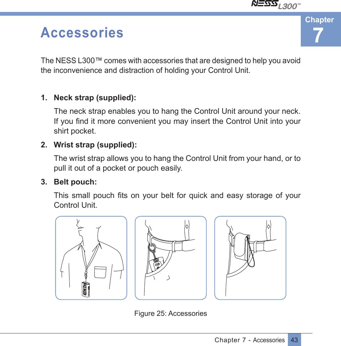 43Chapter 7 - AccessoriesAccessoriesThe NESS L300™ comes with accessories that are designed to help you avoid the inconvenience and distraction of holding your Control Unit.1.  Neck strap (supplied): The neck strap enables you to hang the Control Unit around your neck.If you ﬁnd it more convenient you may insert the Control Unit into yourshirt pocket. 2.  Wrist strap (supplied):The wrist strap allows you to hang the Control Unit from your hand, or to pull it out of a pocket or pouch easily.3.  Belt pouch:This small  pouch ﬁts on your belt for quick and easy storage of yourControl Unit.Figure 25: Accessories7Chapter