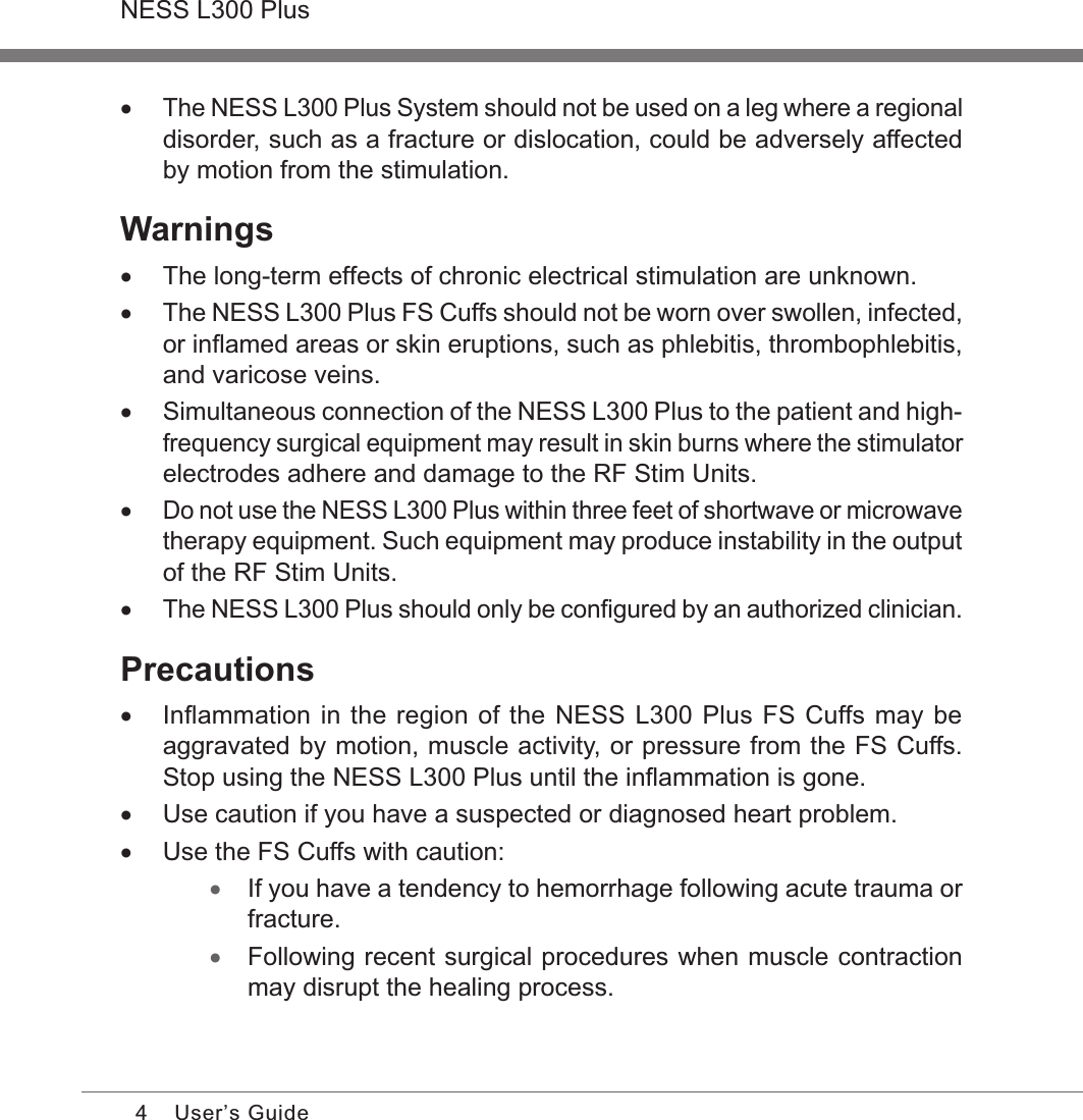 4NESS L300 PlusUser’s Guide •The NESS L300 Plus System should not be used on a leg where a regional disorder, such as a fracture or dislocation, could be adversely affected by motion from the stimulation.Warnings •The long-term effects of chronic electrical stimulation are unknown. •The NESS L300 Plus FS Cuffs should not be worn over swollen, infected, or inﬂamed areas or skin eruptions, such as phlebitis, thrombophlebitis, and varicose veins. •Simultaneous connection of the NESS L300 Plus to the patient and high-frequency surgical equipment may result in skin burns where the stimulator electrodes adhere and damage to the RF Stim Units. •Do not use the NESS L300 Plus within three feet of shortwave or microwave therapy equipment. Such equipment may produce instability in the output of the RF Stim Units. •The NESS L300 Plus should only be conﬁgured by an authorized clinician.Precautions •Inﬂammation in the region of the NESS L300 Plus FS Cuffs may be aggravated by motion, muscle activity, or pressure from the FS Cuffs. Stop using the NESS L300 Plus until the inﬂammation is gone. •Use caution if you have a suspected or diagnosed heart problem. •Use the FS Cuffs with caution: •If you have a tendency to hemorrhage following acute trauma or fracture. •Following recent surgical procedures when muscle contraction may disrupt the healing process.