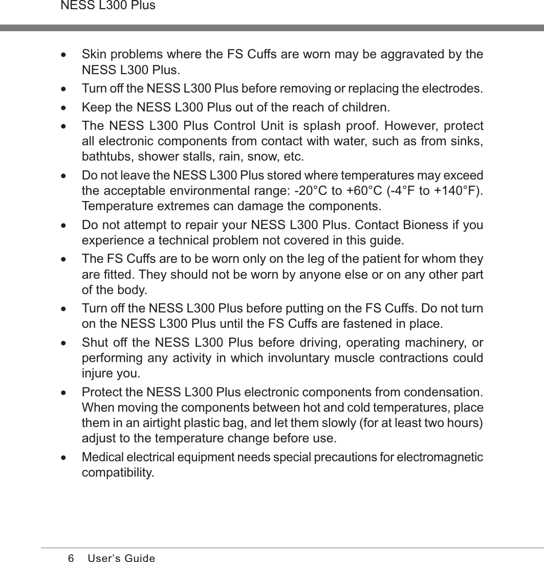 6NESS L300 PlusUser’s Guide •Skin problems where the FS Cuffs are worn may be aggravated by the NESS L300 Plus. •Turn off the NESS L300 Plus before removing or replacing the electrodes. •Keep the NESS L300 Plus out of the reach of children. •The NESS L300 Plus Control Unit is splash proof. However, protect all electronic components from contact with water, such as from sinks, bathtubs, shower stalls, rain, snow, etc. •Do not leave the NESS L300 Plus stored where temperatures may exceed the acceptable environmental range: -20°C to +60°C (-4°F to +140°F). Temperature extremes can damage the components. •Do not attempt to repair your NESS L300 Plus. Contact Bioness if you experience a technical problem not covered in this guide. •The FS Cuffs are to be worn only on the leg of the patient for whom they are ﬁtted. They should not be worn by anyone else or on any other part of the body. •Turn off the NESS L300 Plus before putting on the FS Cuffs. Do not turn on the NESS L300 Plus until the FS Cuffs are fastened in place. •Shut off the NESS L300 Plus before driving, operating machinery, or performing any activity in which involuntary muscle contractions could injure you. •Protect the NESS L300 Plus electronic components from condensation. When moving the components between hot and cold temperatures, place them in an airtight plastic bag, and let them slowly (for at least two hours) adjust to the temperature change before use. •Medical electrical equipment needs special precautions for electromagnetic compatibility.