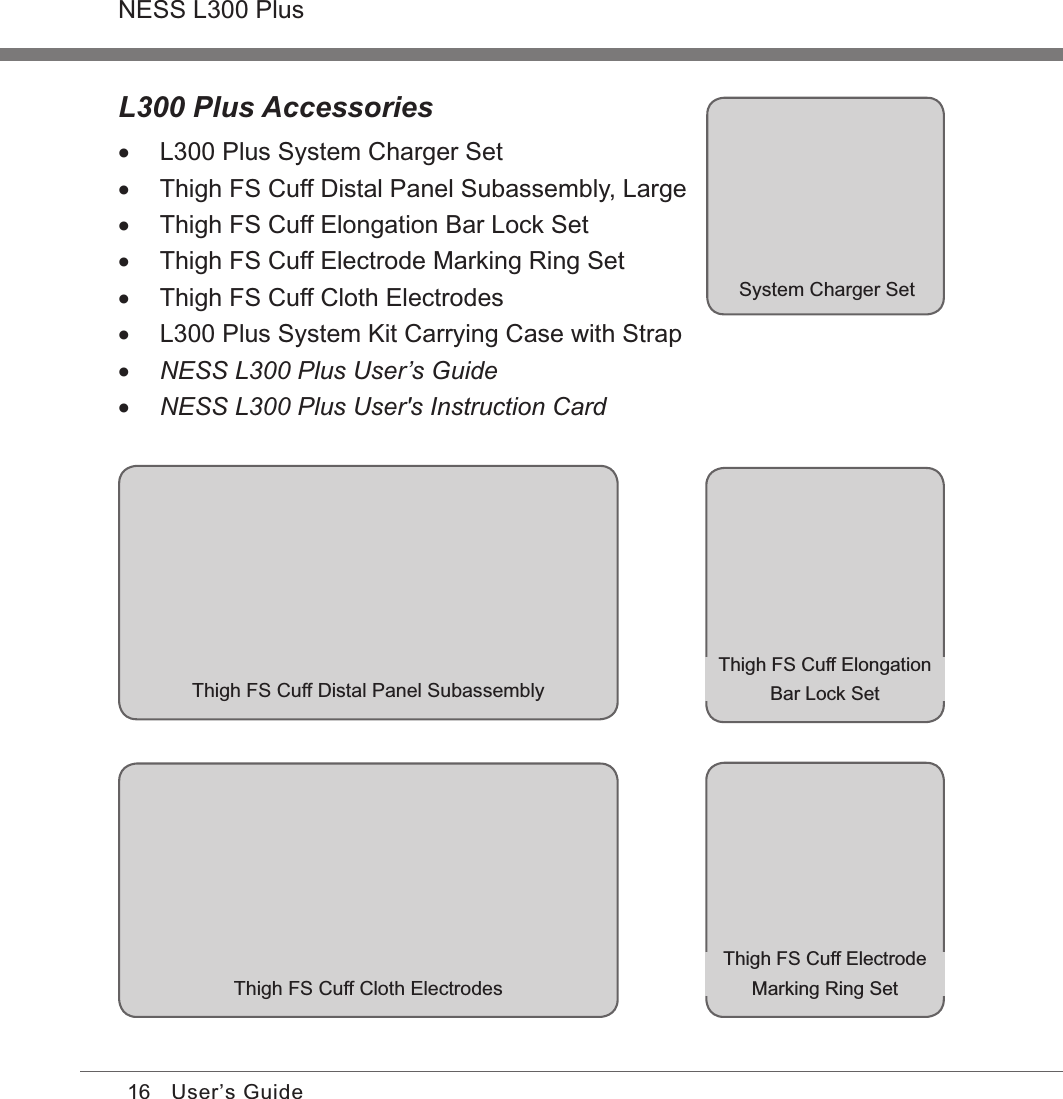 16NESS L300 PlusUser’s GuideL300 Plus Accessories •L300 Plus System Charger Set •Thigh FS Cuff Distal Panel Subassembly, Large •Thigh FS Cuff Elongation Bar Lock Set •Thigh FS Cuff Electrode Marking Ring Set •Thigh FS Cuff Cloth Electrodes •L300 Plus System Kit Carrying Case with Strap •NESS L300 Plus User’s Guide •NESS L300 Plus User&apos;s Instruction CardSystem Charger SetThigh FS Cuff Distal Panel SubassemblyThigh FS Cuff Cloth ElectrodesThigh FS Cuff Elongation Bar Lock SetThigh FS Cuff Electrode Marking Ring Set