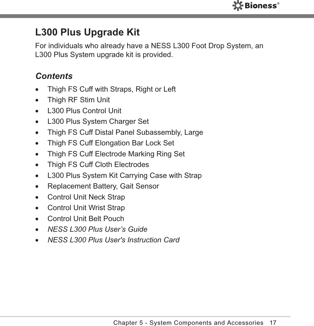 17Chapter 5 - System Components and AccessoriesL300 Plus Upgrade KitFor individuals who already have a NESS L300 Foot Drop System, an L300 Plus System upgrade kit is provided.Contents •Thigh FS Cuff with Straps, Right or Left •Thigh RF Stim Unit •L300 Plus Control Unit •L300 Plus System Charger Set •Thigh FS Cuff Distal Panel Subassembly, Large •Thigh FS Cuff Elongation Bar Lock Set •Thigh FS Cuff Electrode Marking Ring Set •Thigh FS Cuff Cloth Electrodes •L300 Plus System Kit Carrying Case with Strap •Replacement Battery, Gait Sensor •Control Unit Neck Strap •Control Unit Wrist Strap •Control Unit Belt Pouch •NESS L300 Plus User’s Guide •NESS L300 Plus User&apos;s Instruction Card