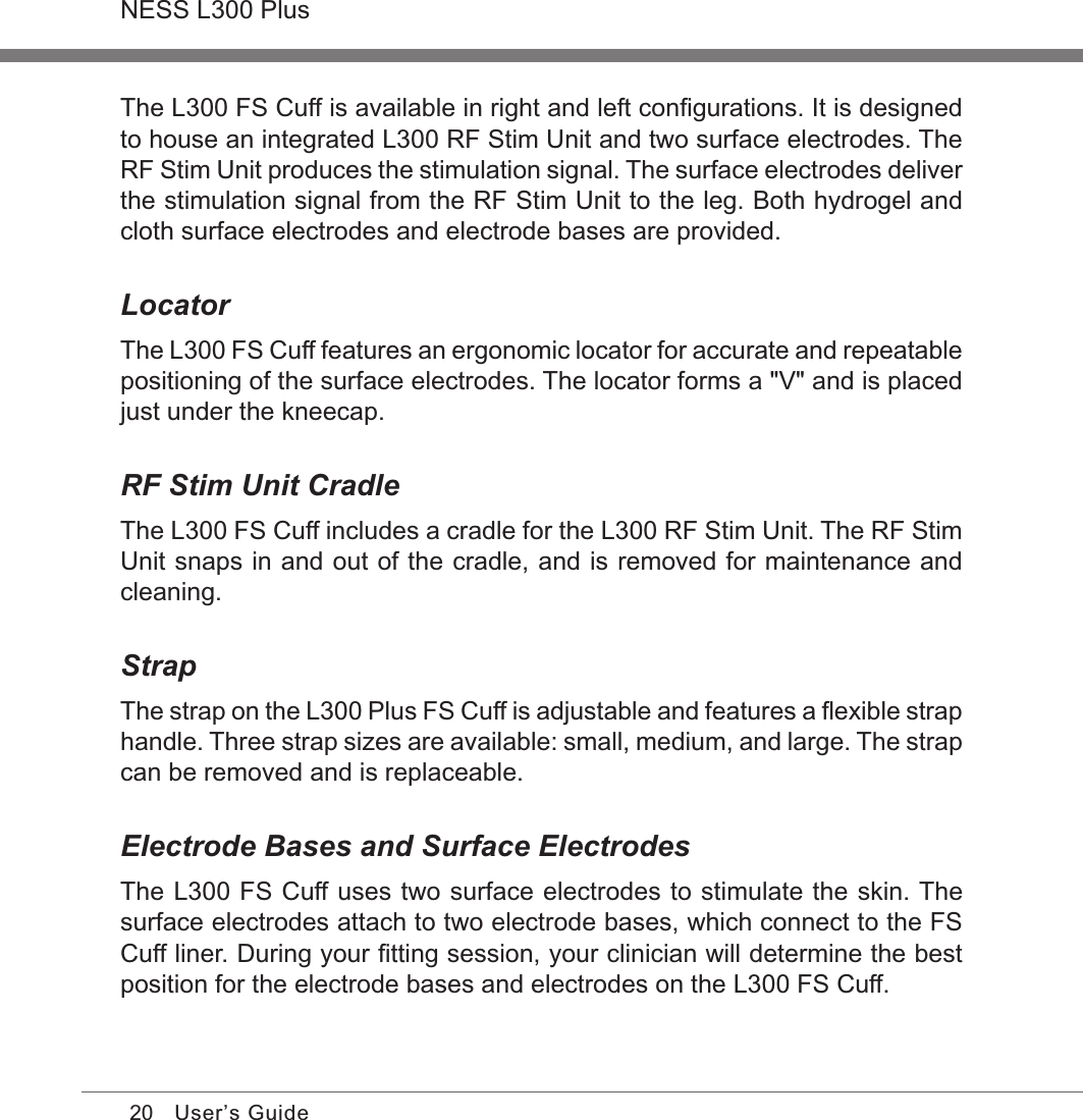 20NESS L300 PlusUser’s GuideThe L300 FS Cuff is available in right and left conﬁgurations. It is designed to house an integrated L300 RF Stim Unit and two surface electrodes. The RF Stim Unit produces the stimulation signal. The surface electrodes deliver the stimulation signal from the RF Stim Unit to the leg. Both hydrogel and cloth surface electrodes and electrode bases are provided.LocatorThe L300 FS Cuff features an ergonomic locator for accurate and repeatable positioning of the surface electrodes. The locator forms a &quot;V&quot; and is placed just under the kneecap.RF Stim Unit CradleThe L300 FS Cuff includes a cradle for the L300 RF Stim Unit. The RF Stim Unit snaps in and out of the cradle, and is removed for maintenance and cleaning.StrapThe strap on the L300 Plus FS Cuff is adjustable and features a ﬂexible strap handle. Three strap sizes are available: small, medium, and large. The strap can be removed and is replaceable.Electrode Bases and Surface Electrodes The L300 FS Cuff uses two surface electrodes to stimulate the skin. The surface electrodes attach to two electrode bases, which connect to the FS Cuff liner. During your ﬁtting session, your clinician will determine the best position for the electrode bases and electrodes on the L300 FS Cuff. 