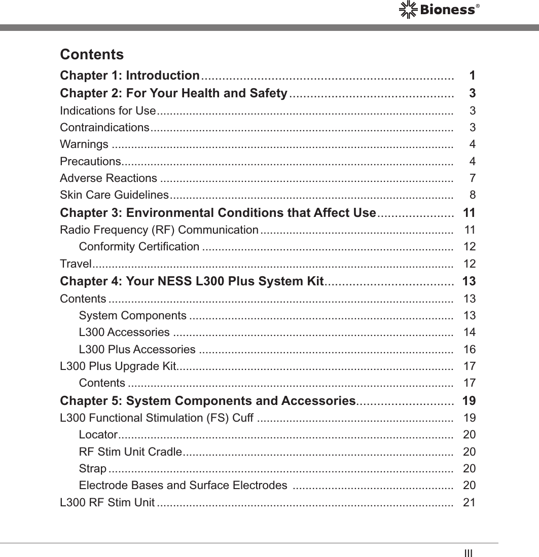 IIIContentsChapter 1: Introduction ........................................................................   1Chapter 2: For Your Health and Safety ...............................................   3Indications for Use ............................................................................................   3Contraindications ..............................................................................................   3Warnings ..........................................................................................................   4Precautions .......................................................................................................   4Adverse Reactions ...........................................................................................   7Skin Care Guidelines ........................................................................................   8Chapter 3: Environmental Conditions that Affect Use ......................   11Radio Frequency (RF) Communication ............................................................   11Conformity Certiﬁcation ..............................................................................   12Travel ................................................................................................................   12Chapter 4: Your NESS L300 Plus System Kit .....................................  13Contents ...........................................................................................................   13System Components ..................................................................................   13L300 Accessories .......................................................................................   14L300 Plus Accessories ...............................................................................   16L300 Plus Upgrade Kit ......................................................................................   17Contents .....................................................................................................   17Chapter 5: System Components and Accessories............................  19L300 Functional Stimulation (FS) Cuff  .............................................................   19Locator ........................................................................................................   20RF Stim Unit Cradle ....................................................................................   20Strap ...........................................................................................................   20Electrode Bases and Surface Electrodes  ..................................................   20L300 RF Stim Unit ............................................................................................   21