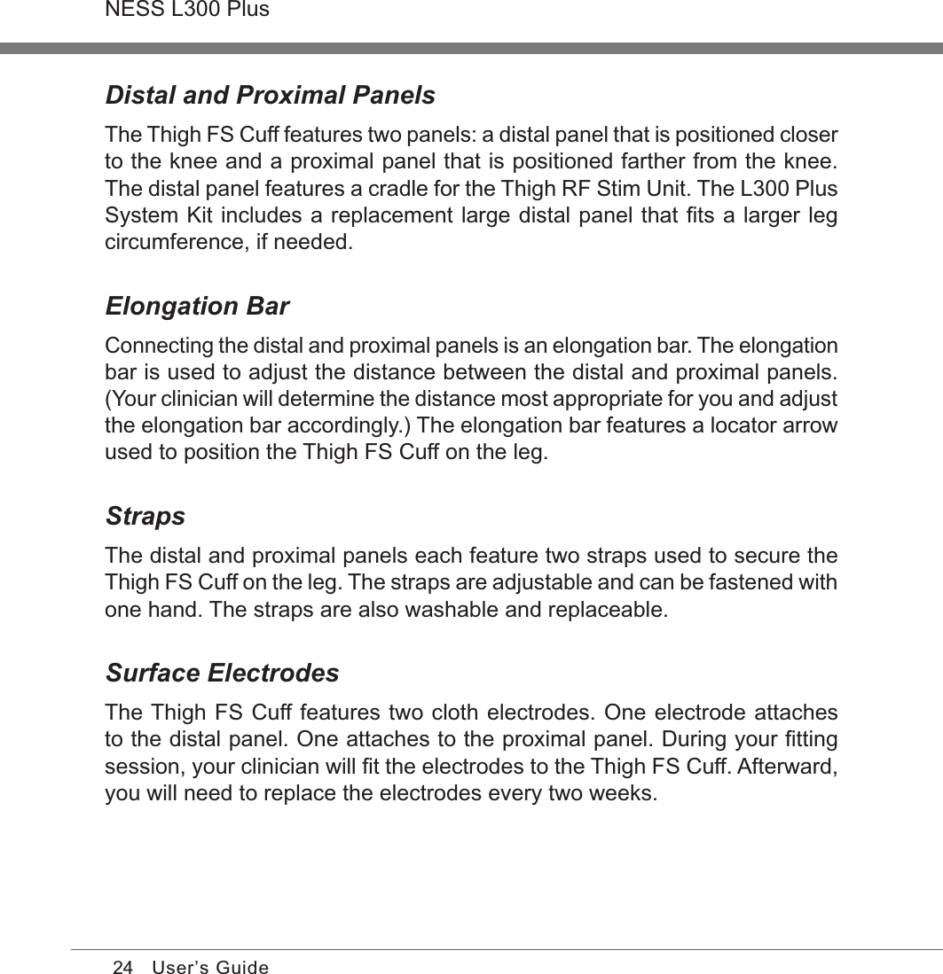 24NESS L300 PlusUser’s GuideDistal and Proximal PanelsThe Thigh FS Cuff features two panels: a distal panel that is positioned closer to the knee and a proximal panel that is positioned farther from the knee. The distal panel features a cradle for the Thigh RF Stim Unit. The L300 Plus System Kit includes a replacement large distal panel that ﬁts a larger leg circumference, if needed.Elongation BarConnecting the distal and proximal panels is an elongation bar. The elongation bar is used to adjust the distance between the distal and proximal panels. (Your clinician will determine the distance most appropriate for you and adjust the elongation bar accordingly.) The elongation bar features a locator arrow used to position the Thigh FS Cuff on the leg.StrapsThe distal and proximal panels each feature two straps used to secure the Thigh FS Cuff on the leg. The straps are adjustable and can be fastened with one hand. The straps are also washable and replaceable.Surface ElectrodesThe Thigh FS Cuff features two cloth electrodes. One electrode attaches to the distal panel. One attaches to the proximal panel. During your ﬁtting session, your clinician will ﬁt the electrodes to the Thigh FS Cuff. Afterward, you will need to replace the electrodes every two weeks. 