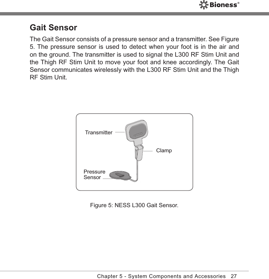 27Chapter 5 - System Components and AccessoriesGait SensorThe Gait Sensor consists of a pressure sensor and a transmitter. See Figure 5. The pressure sensor is used to detect when your foot is in the air and on the ground. The transmitter is used to signal the L300 RF Stim Unit and the Thigh RF Stim Unit to move your foot and knee accordingly. The Gait Sensor communicates wirelessly with the L300 RF Stim Unit and the Thigh RF Stim Unit.Figure 5: NESS L300 Gait Sensor.ClampTransmitterPressure Sensor