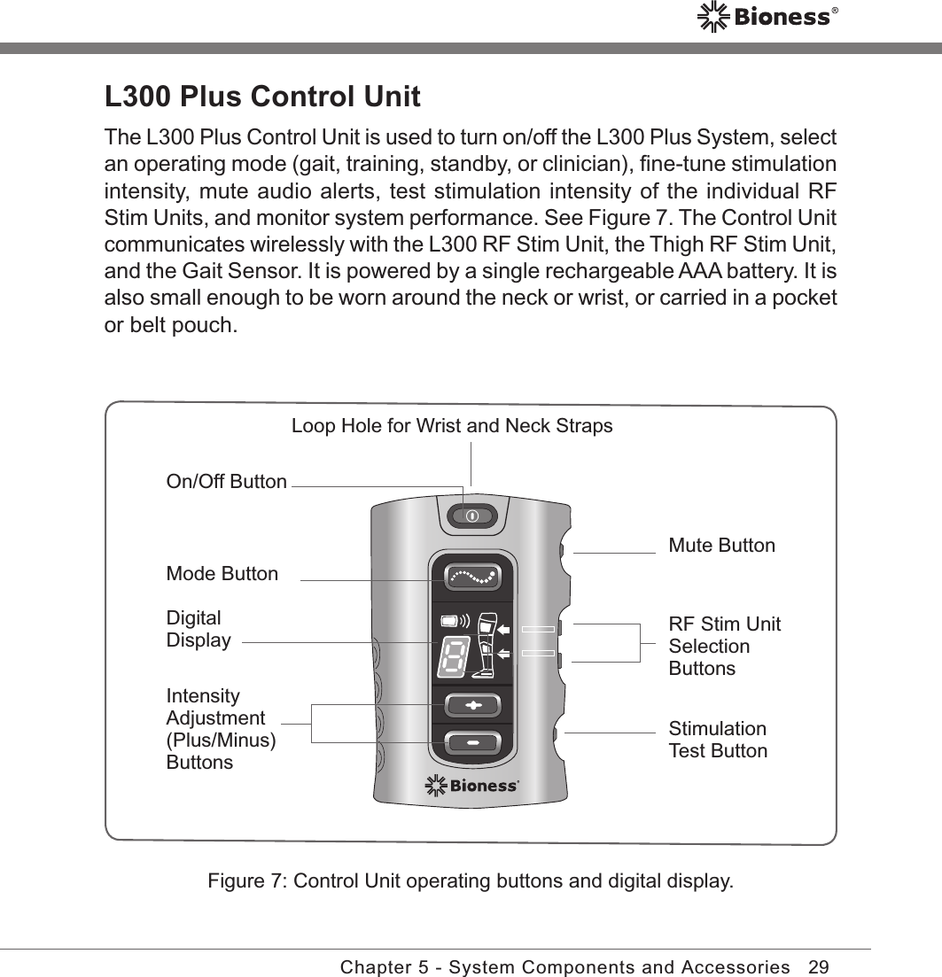 29Chapter 5 - System Components and AccessoriesL300 Plus Control UnitThe L300 Plus Control Unit is used to turn on/off the L300 Plus System, select an operating mode (gait, training, standby, or clinician), ﬁne-tune stimulation intensity, mute audio alerts, test stimulation intensity of the individual RF Stim Units, and monitor system performance. See Figure 7. The Control Unit communicates wirelessly with the L300 RF Stim Unit, the Thigh RF Stim Unit, and the Gait Sensor. It is powered by a single rechargeable AAA battery. It is also small enough to be worn around the neck or wrist, or carried in a pocket or belt pouch.Figure 7: Control Unit operating buttons and digital display.On/Off ButtonLoop Hole for Wrist and Neck StrapsMode Button Intensity Adjustment (Plus/Minus)ButtonsDigital DisplayMute Button RF Stim Unit Selection Buttons Stimulation Test Button