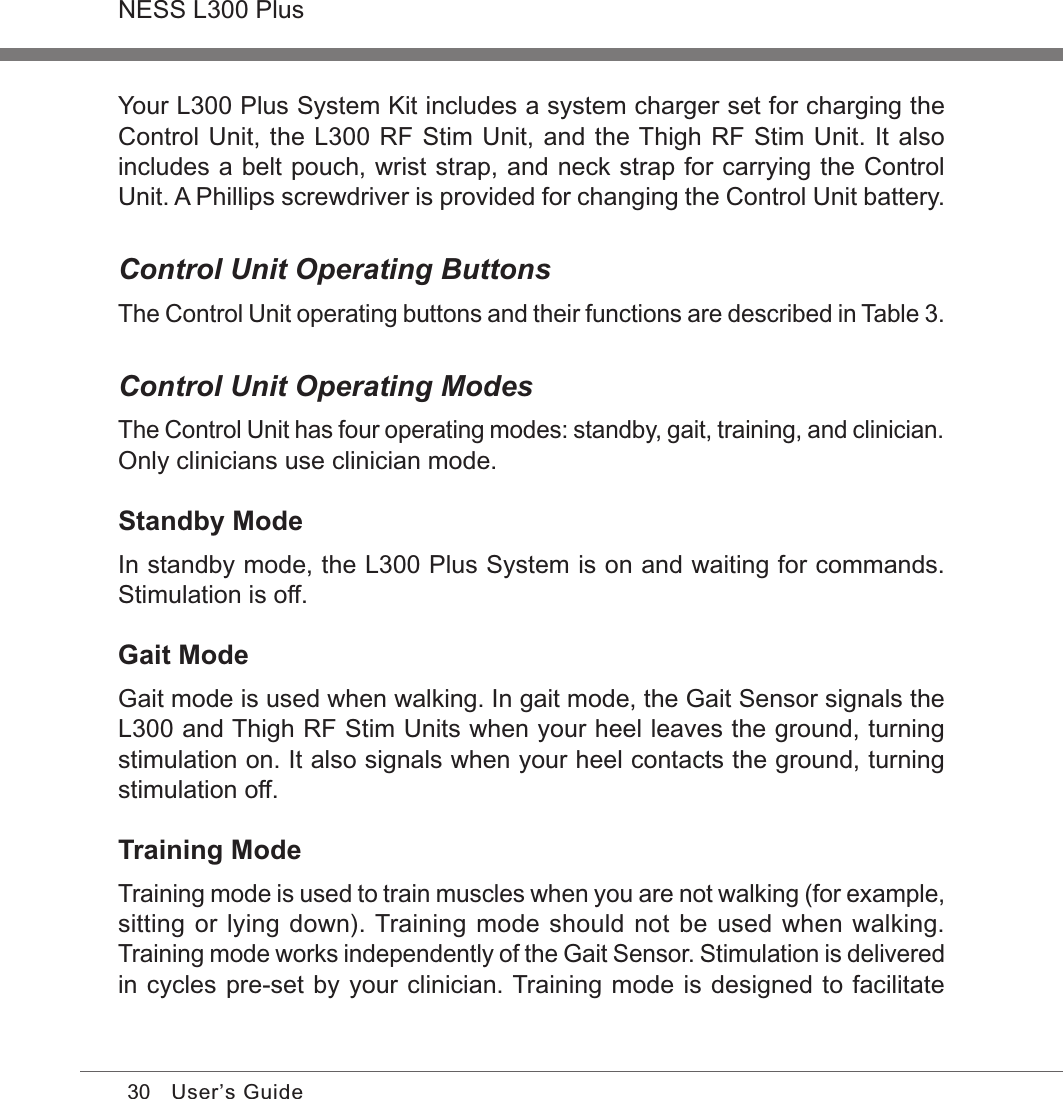 30NESS L300 PlusUser’s GuideYour L300 Plus System Kit includes a system charger set for charging the Control Unit, the L300 RF Stim Unit, and the Thigh RF Stim Unit. It also includes a belt pouch, wrist strap, and neck strap for carrying the Control Unit. A Phillips screwdriver is provided for changing the Control Unit battery.Control Unit Operating ButtonsThe Control Unit operating buttons and their functions are described in Table 3.Control Unit Operating ModesThe Control Unit has four operating modes: standby, gait, training, and clinician. Only clinicians use clinician mode.Standby ModeIn standby mode, the L300 Plus System is on and waiting for commands. Stimulation is off.Gait ModeGait mode is used when walking. In gait mode, the Gait Sensor signals the L300 and Thigh RF Stim Units when your heel leaves the ground, turning stimulation on. It also signals when your heel contacts the ground, turning stimulation off.Training ModeTraining mode is used to train muscles when you are not walking (for example, sitting or lying down). Training mode should not be used when walking. Training mode works independently of the Gait Sensor. Stimulation is delivered in cycles pre-set by your clinician. Training mode is designed to facilitate 