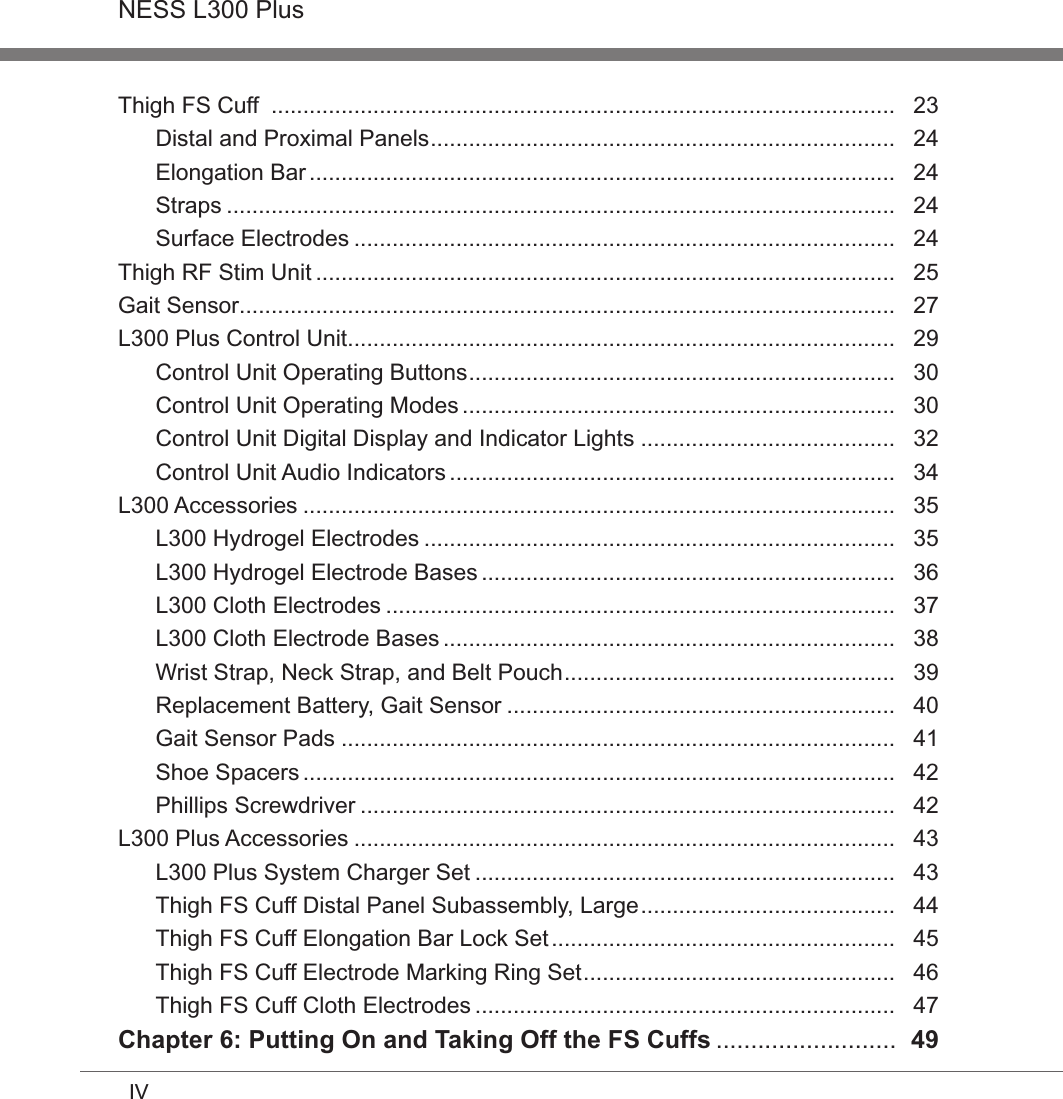 IVNESS L300 PlusThigh FS Cuff  ..................................................................................................   23Distal and Proximal Panels .........................................................................   24Elongation Bar ............................................................................................   24Straps .........................................................................................................   24Surface Electrodes .....................................................................................   24Thigh RF Stim Unit ...........................................................................................   25Gait Sensor .......................................................................................................   27L300 Plus Control Unit ......................................................................................   29Control Unit Operating Buttons ...................................................................   30Control Unit Operating Modes ....................................................................   30Control Unit Digital Display and Indicator Lights ........................................   32Control Unit Audio Indicators ......................................................................   34L300 Accessories .............................................................................................   35L300 Hydrogel Electrodes ..........................................................................   35L300 Hydrogel Electrode Bases .................................................................   36L300 Cloth Electrodes ................................................................................   37L300 Cloth Electrode Bases .......................................................................   38Wrist Strap, Neck Strap, and Belt Pouch ....................................................   39Replacement Battery, Gait Sensor .............................................................   40Gait Sensor Pads .......................................................................................   41Shoe Spacers .............................................................................................   42Phillips Screwdriver ....................................................................................   42L300 Plus Accessories .....................................................................................   43L300 Plus System Charger Set ..................................................................   43Thigh FS Cuff Distal Panel Subassembly, Large ........................................   44Thigh FS Cuff Elongation Bar Lock Set ......................................................   45Thigh FS Cuff Electrode Marking Ring Set .................................................   46Thigh FS Cuff Cloth Electrodes ..................................................................   47Chapter 6: Putting On and Taking Off the FS Cuffs ..........................  49