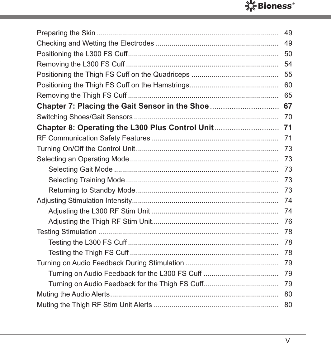 VPreparing the Skin ............................................................................................   49Checking and Wetting the Electrodes ..............................................................   49Positioning the L300 FS Cuff ............................................................................   50Removing the L300 FS Cuff .............................................................................   54Positioning the Thigh FS Cuff on the Quadriceps ............................................   55Positioning the Thigh FS Cuff on the Hamstrings .............................................   60Removing the Thigh FS Cuff ............................................................................   65Chapter 7: Placing the Gait Sensor in the Shoe ................................  67Switching Shoes/Gait Sensors .........................................................................   70Chapter 8: Operating the L300 Plus Control Unit ..............................  71RF Communication Safety Features ................................................................   71Turning On/Off the Control Unit ........................................................................   73Selecting an Operating Mode ...........................................................................   73Selecting Gait Mode ...................................................................................   73Selecting Training Mode .............................................................................   73Returning to Standby Mode ........................................................................   73Adjusting Stimulation Intensity ..........................................................................   74Adjusting the L300 RF Stim Unit ................................................................   74Adjusting the Thigh RF Stim Unit ................................................................   76Testing Stimulation ...........................................................................................   78Testing the L300 FS Cuff ............................................................................   78Testing the Thigh FS Cuff ...........................................................................   78Turning on Audio Feedback During Stimulation ...............................................   79Turning on Audio Feedback for the L300 FS Cuff ......................................   79Turning on Audio Feedback for the Thigh FS Cuff......................................   79Muting the Audio Alerts .....................................................................................   80Muting the Thigh RF Stim Unit Alerts ...............................................................   80