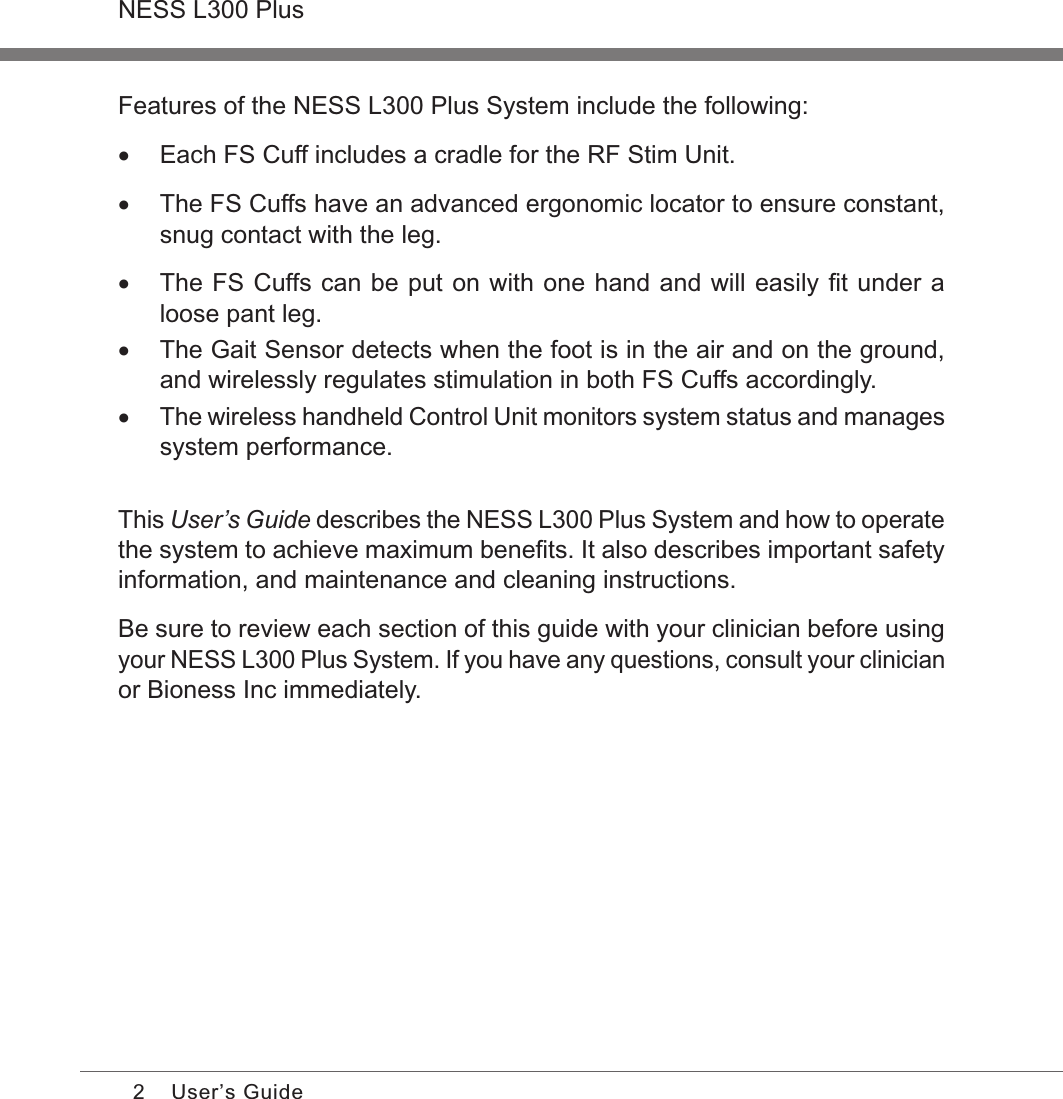 2NESS L300 PlusUser’s GuideFeatures of the NESS L300 Plus System include the following: •Each FS Cuff includes a cradle for the RF Stim Unit. •The FS Cuffs have an advanced ergonomic locator to ensure constant, snug contact with the leg. •The FS Cuffs can be put on with one hand and will easily ﬁt under a loose pant leg. •The Gait Sensor detects when the foot is in the air and on the ground, and wirelessly regulates stimulation in both FS Cuffs accordingly. •The wireless handheld Control Unit monitors system status and manages system performance.This User’s Guide describes the NESS L300 Plus System and how to operate the system to achieve maximum beneﬁts. It also describes important safety information, and maintenance and cleaning instructions. Be sure to review each section of this guide with your clinician before using your NESS L300 Plus System. If you have any questions, consult your clinician or Bioness Inc immediately. 