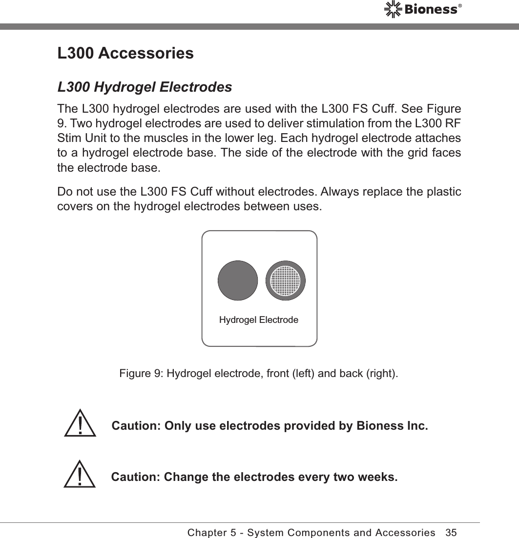 35Chapter 5 - System Components and AccessoriesL300 AccessoriesL300 Hydrogel ElectrodesThe L300 hydrogel electrodes are used with the L300 FS Cuff. See Figure 9. Two hydrogel electrodes are used to deliver stimulation from the L300 RF Stim Unit to the muscles in the lower leg. Each hydrogel electrode attaches to a hydrogel electrode base. The side of the electrode with the grid faces the electrode base.Do not use the L300 FS Cuff without electrodes. Always replace the plastic covers on the hydrogel electrodes between uses. Hydrogel ElectrodeFigure 9: Hydrogel electrode, front (left) and back (right).Caution: Change the electrodes every two weeks.Caution: Only use electrodes provided by Bioness Inc.