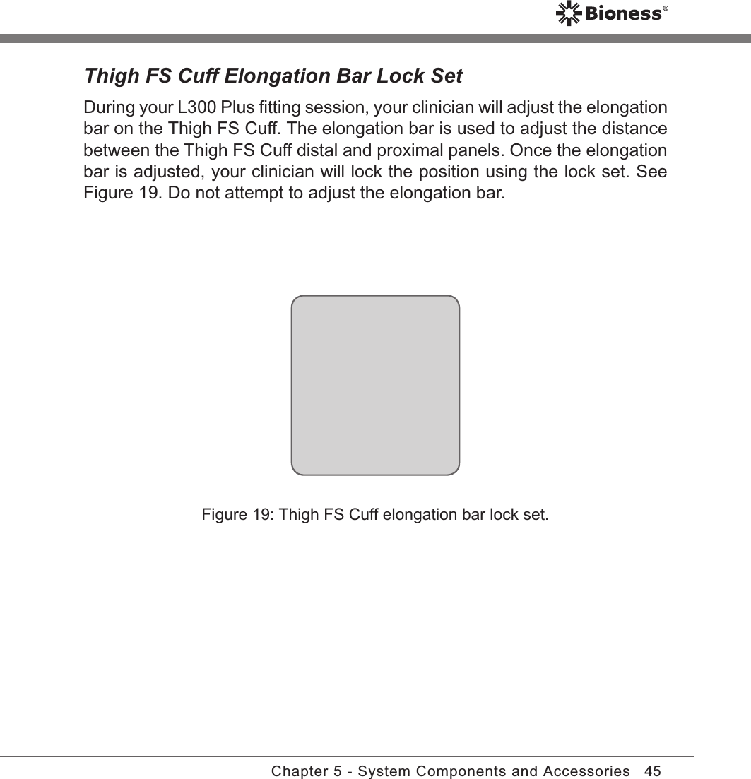 45Chapter 5 - System Components and AccessoriesThigh FS Cuff Elongation Bar Lock SetDuring your L300 Plus ﬁtting session, your clinician will adjust the elongation bar on the Thigh FS Cuff. The elongation bar is used to adjust the distance between the Thigh FS Cuff distal and proximal panels. Once the elongation bar is adjusted, your clinician will lock the position using the lock set. See Figure 19. Do not attempt to adjust the elongation bar.Figure 19: Thigh FS Cuff elongation bar lock set.