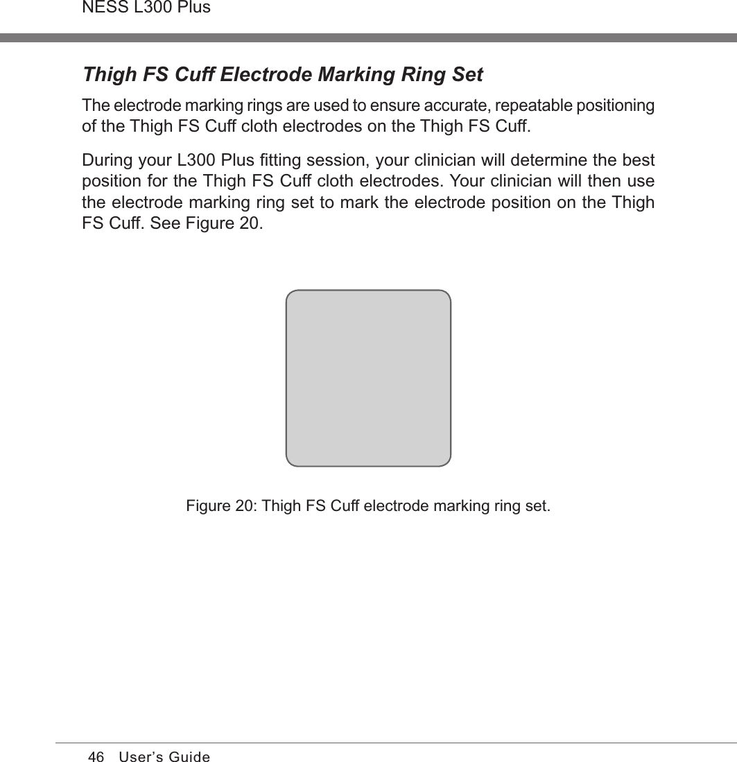 46NESS L300 PlusUser’s GuideThigh FS Cuff Electrode Marking Ring SetThe electrode marking rings are used to ensure accurate, repeatable positioning of the Thigh FS Cuff cloth electrodes on the Thigh FS Cuff. During your L300 Plus ﬁtting session, your clinician will determine the best position for the Thigh FS Cuff cloth electrodes. Your clinician will then use the electrode marking ring set to mark the electrode position on the Thigh FS Cuff. See Figure 20. Figure 20: Thigh FS Cuff electrode marking ring set.