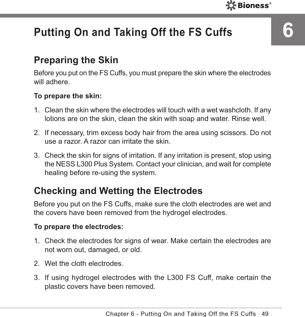 49Chapter 6 - Putting On and Taking Off the FS Cuffs6Putting On and Taking Off the FS CuffsPreparing the SkinBefore you put on the FS Cuffs, you must prepare the skin where the electrodes will adhere.To prepare the skin:1. Clean the skin where the electrodes will touch with a wet washcloth. If any lotions are on the skin, clean the skin with soap and water. Rinse well.2.  If necessary, trim excess body hair from the area using scissors. Do not use a razor. A razor can irritate the skin.3.  Check the skin for signs of irritation. If any irritation is present, stop using the NESS L300 Plus System. Contact your clinician, and wait for complete healing before re-using the system.Checking and Wetting the ElectrodesBefore you put on the FS Cuffs, make sure the cloth electrodes are wet and the covers have been removed from the hydrogel electrodes.To prepare the electrodes:1.  Check the electrodes for signs of wear. Make certain the electrodes are not worn out, damaged, or old.2.  Wet the cloth electrodes. 3.  If using hydrogel electrodes with the L300 FS Cuff, make certain the plastic covers have been removed.