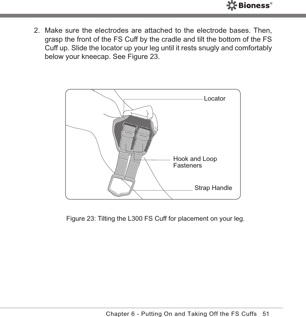 51Chapter 6 - Putting On and Taking Off the FS CuffsFigure 23: Tilting the L300 FS Cuff for placement on your leg.2.  Make sure the electrodes are attached to the electrode bases. Then, grasp the front of the FS Cuff by the cradle and tilt the bottom of the FS Cuff up. Slide the locator up your leg until it rests snugly and comfortably below your kneecap. See Figure 23.Strap HandleLocatorHook and Loop Fasteners