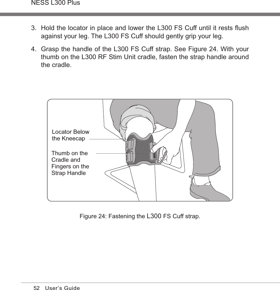 52NESS L300 PlusUser’s GuideFigure 24: Fastening the L300 FS Cuff strap.Locator Below the KneecapThumb on the Cradle and Fingers on the Strap Handle3.  Hold the locator in place and lower the L300 FS Cuff until it rests ﬂush against your leg. The L300 FS Cuff should gently grip your leg.4.  Grasp the handle of the L300 FS Cuff strap. See Figure 24. With your thumb on the L300 RF Stim Unit cradle, fasten the strap handle around the cradle.