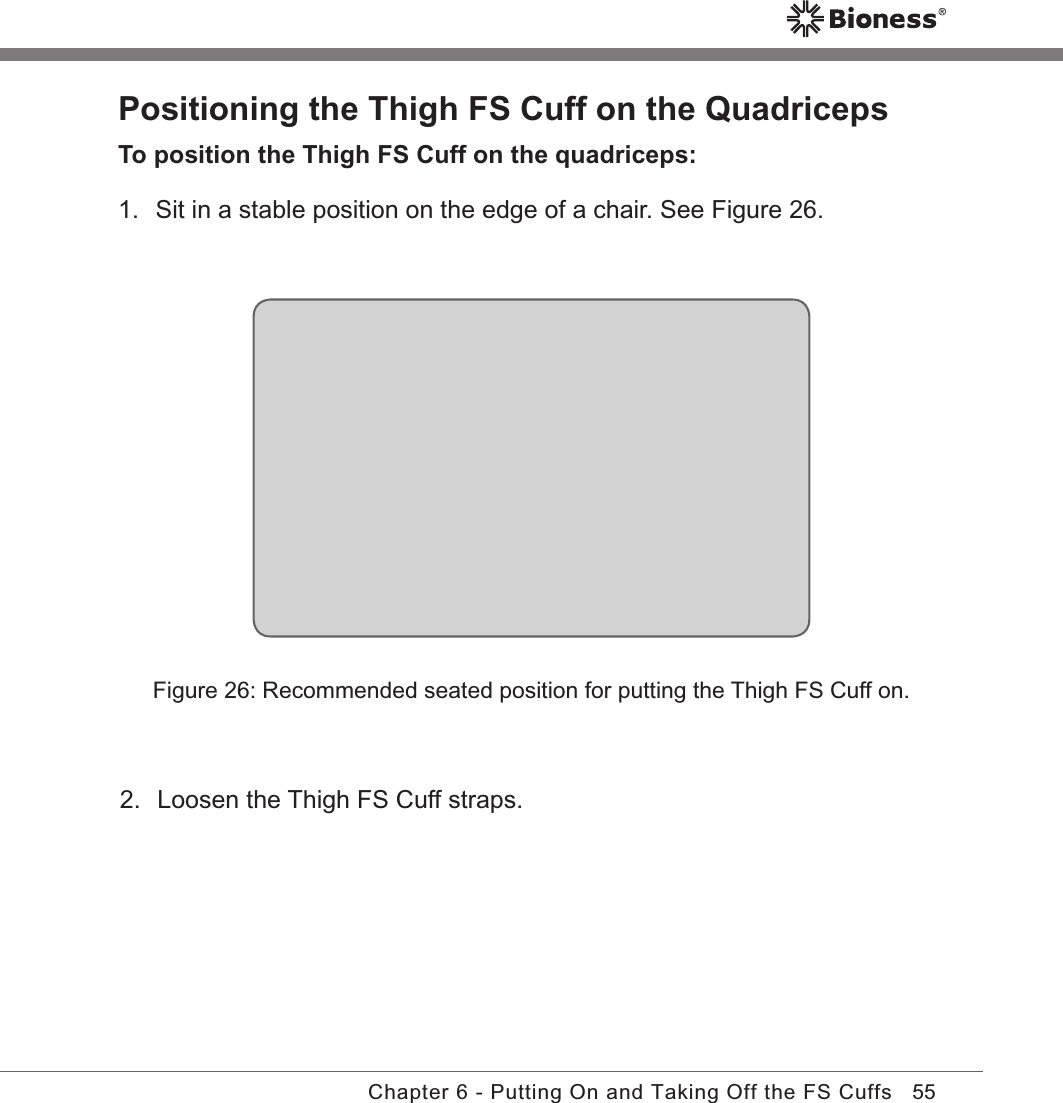 55Chapter 6 - Putting On and Taking Off the FS CuffsPositioning the Thigh FS Cuff on the QuadricepsTo position the Thigh FS Cuff on the quadriceps:1.  Sit in a stable position on the edge of a chair. See Figure 26.Figure 26: Recommended seated position for putting the Thigh FS Cuff on.2.  Loosen the Thigh FS Cuff straps.