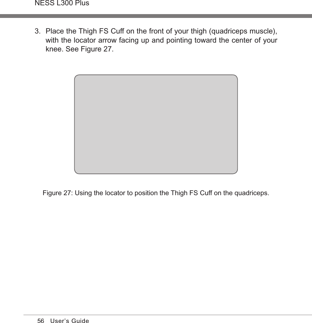 56NESS L300 PlusUser’s GuideFigure 27: Using the locator to position the Thigh FS Cuff on the quadriceps.3.  Place the Thigh FS Cuff on the front of your thigh (quadriceps muscle), with the locator arrow facing up and pointing toward the center of your knee. See Figure 27.