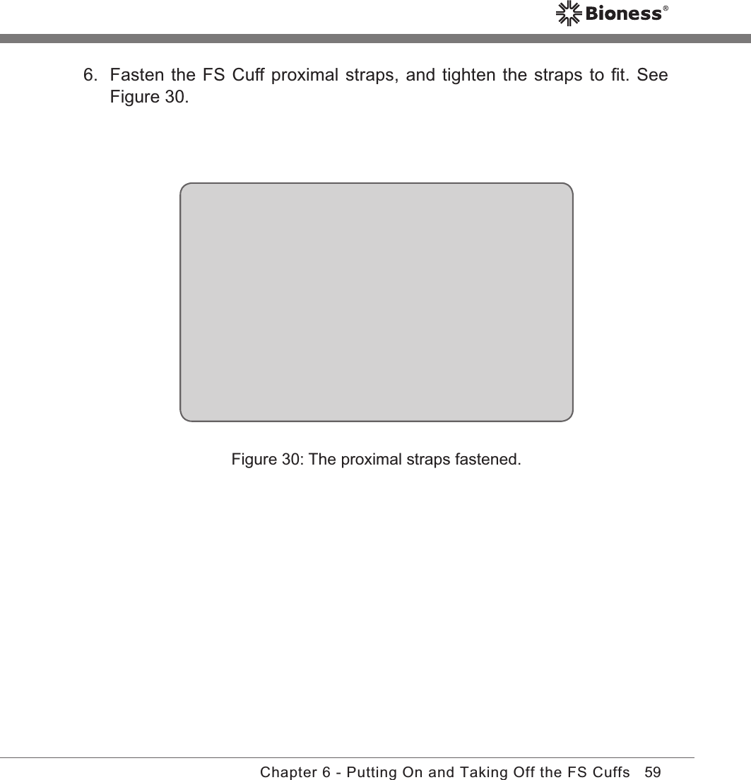 59Chapter 6 - Putting On and Taking Off the FS Cuffs6.  Fasten the FS Cuff proximal straps, and tighten the straps to ﬁt. See Figure 30.Figure 30: The proximal straps fastened.