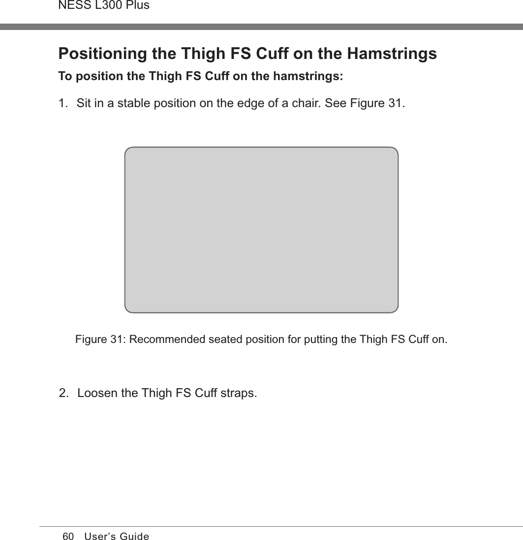 60NESS L300 PlusUser’s GuidePositioning the Thigh FS Cuff on the HamstringsTo position the Thigh FS Cuff on the hamstrings:1.  Sit in a stable position on the edge of a chair. See Figure 31.Figure 31: Recommended seated position for putting the Thigh FS Cuff on.2.  Loosen the Thigh FS Cuff straps.