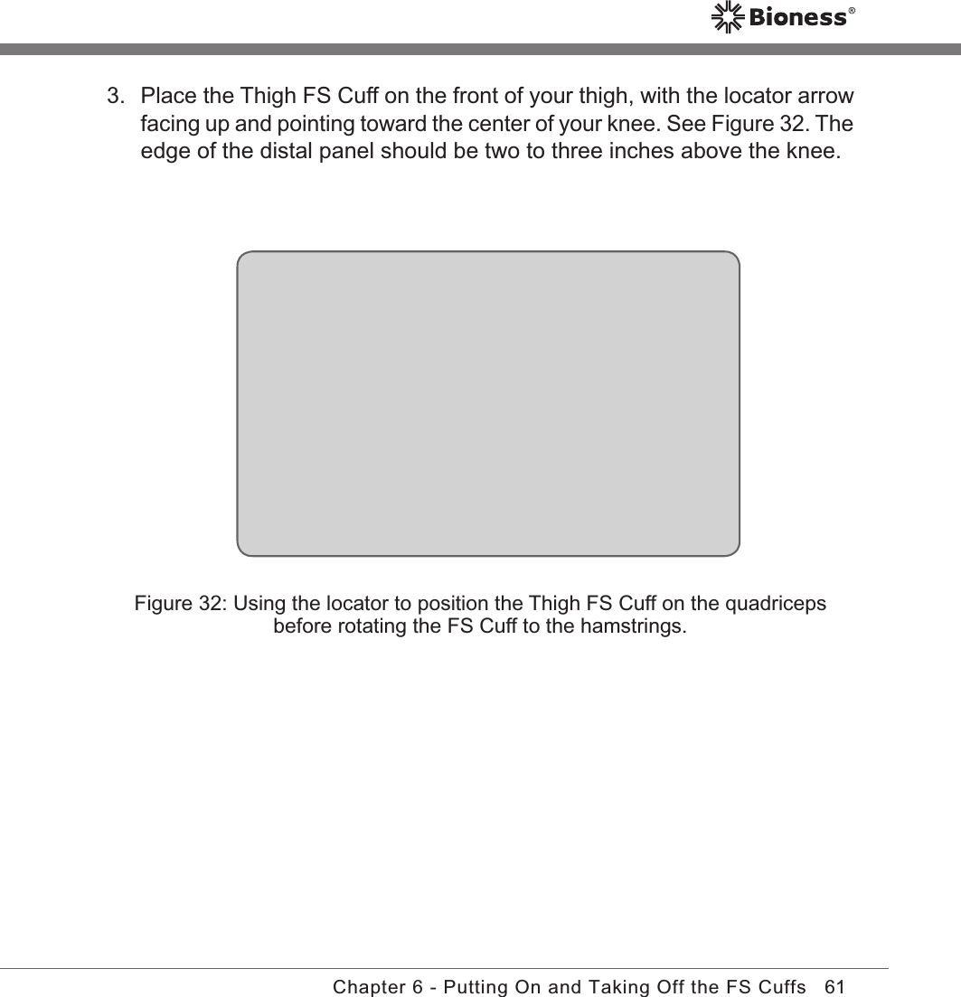 61Chapter 6 - Putting On and Taking Off the FS CuffsFigure 32: Using the locator to position the Thigh FS Cuff on the quadriceps before rotating the FS Cuff to the hamstrings.3.  Place the Thigh FS Cuff on the front of your thigh, with the locator arrow facing up and pointing toward the center of your knee. See Figure 32. The edge of the distal panel should be two to three inches above the knee.