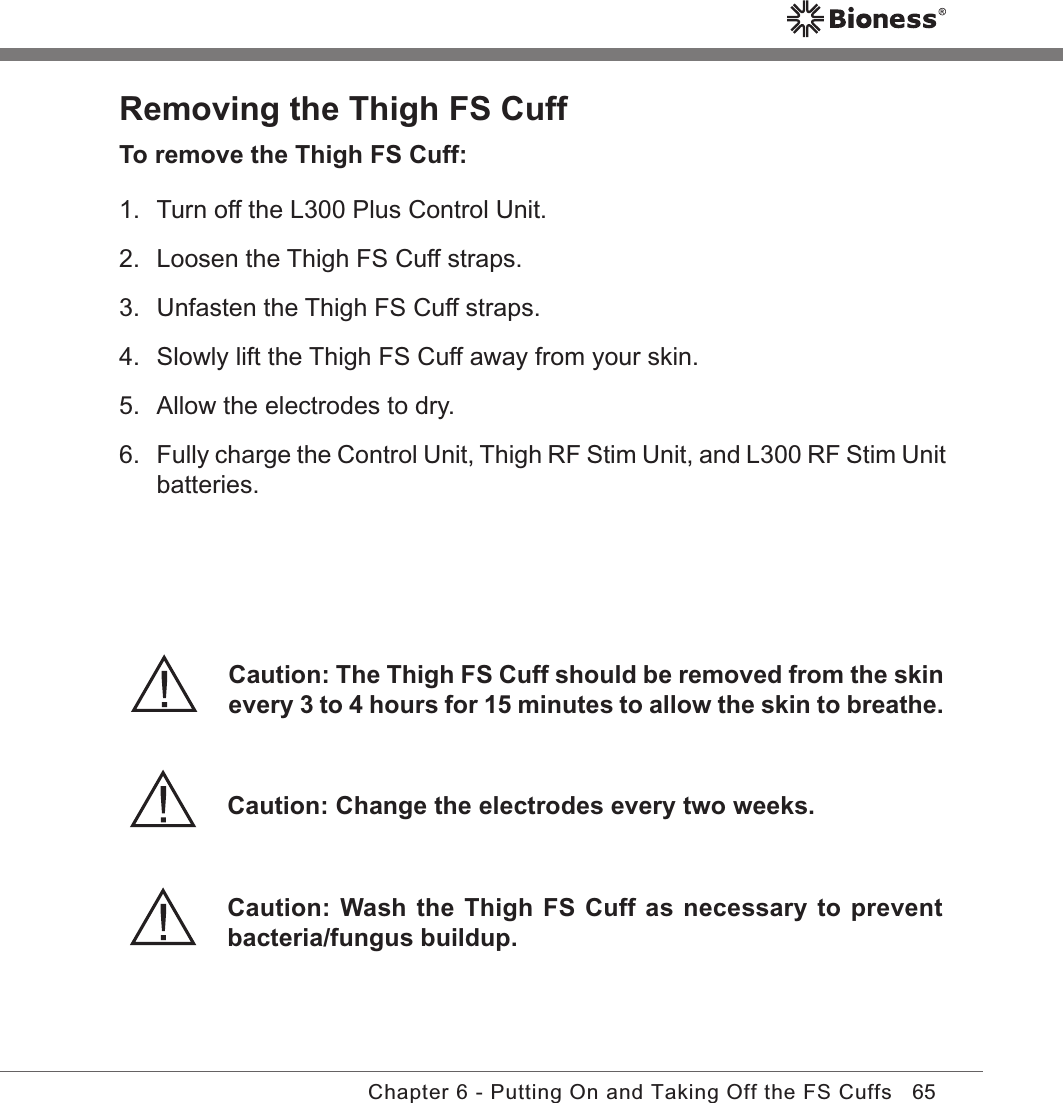 65Chapter 6 - Putting On and Taking Off the FS CuffsRemoving the Thigh FS CuffTo remove the Thigh FS Cuff:1.  Turn off the L300 Plus Control Unit.2.  Loosen the Thigh FS Cuff straps.3.  Unfasten the Thigh FS Cuff straps.4.  Slowly lift the Thigh FS Cuff away from your skin.5.  Allow the electrodes to dry.6. Fully charge the Control Unit, Thigh RF Stim Unit, and L300 RF Stim Unit batteries.Caution: Change the electrodes every two weeks.Caution: The Thigh FS Cuff should be removed from the skin every 3 to 4 hours for 15 minutes to allow the skin to breathe.Caution: Wash the Thigh FS Cuff as necessary to prevent bacteria/fungus buildup.