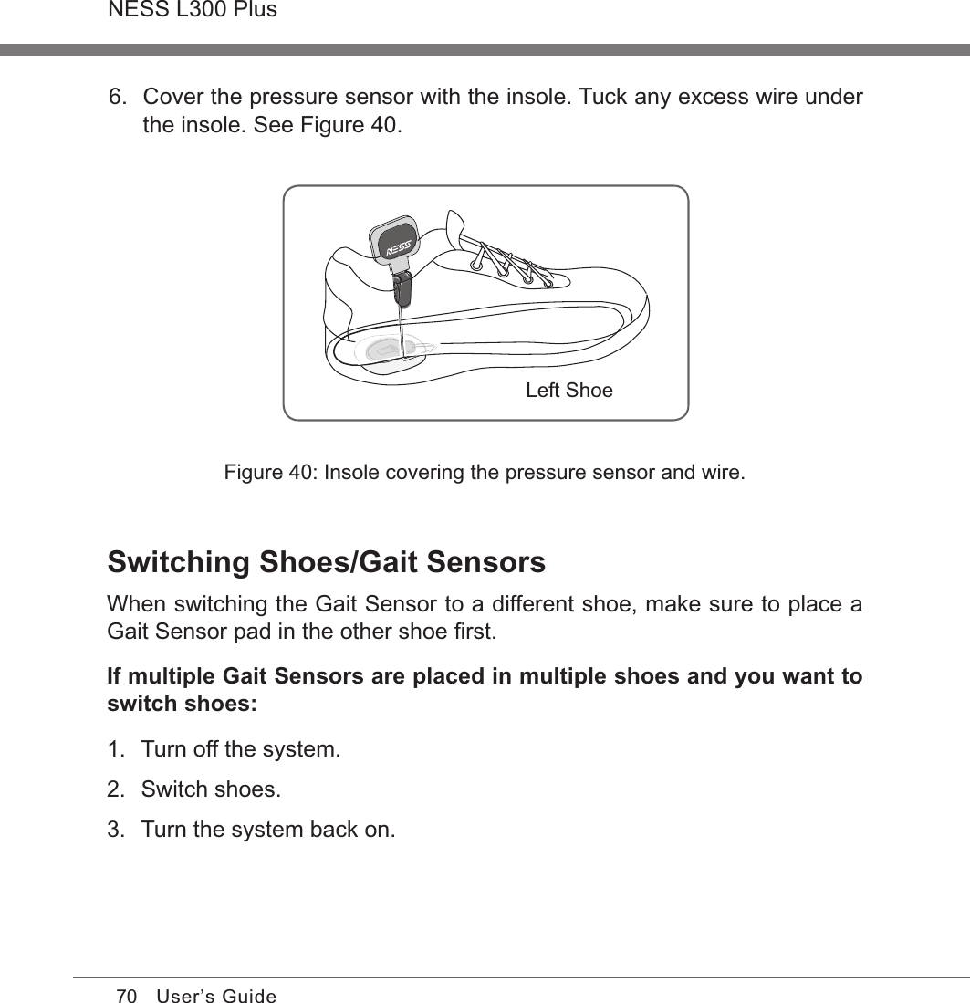 70NESS L300 PlusUser’s Guide6.  Cover the pressure sensor with the insole. Tuck any excess wire under the insole. See Figure 40. Left ShoeFigure 40: Insole covering the pressure sensor and wire.Switching Shoes/Gait SensorsWhen switching the Gait Sensor to a different shoe, make sure to place a Gait Sensor pad in the other shoe ﬁrst.If multiple Gait Sensors are placed in multiple shoes and you want to switch shoes:1.  Turn off the system.2.  Switch shoes.3.  Turn the system back on.