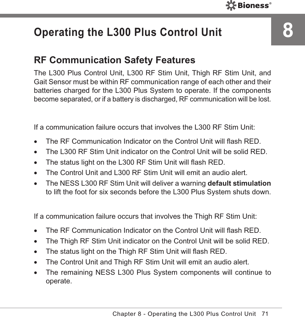 71Chapter 8 - Operating the L300 Plus Control UnitOperating the L300 Plus Control UnitRF Communication Safety FeaturesThe L300 Plus Control Unit, L300 RF Stim Unit, Thigh RF Stim Unit, and Gait Sensor must be within RF communication range of each other and their batteries charged for the L300 Plus System to operate. If the components become separated, or if a battery is discharged, RF communication will be lost.If a communication failure occurs that involves the L300 RF Stim Unit: •The RF Communication Indicator on the Control Unit will ﬂash RED. •The L300 RF Stim Unit indicator on the Control Unit will be solid RED. •The status light on the L300 RF Stim Unit will ﬂash RED. •The Control Unit and L300 RF Stim Unit will emit an audio alert.  •The NESS L300 RF Stim Unit will deliver a warning default stimulation to lift the foot for six seconds before the L300 Plus System shuts down. If a communication failure occurs that involves the Thigh RF Stim Unit: •The RF Communication Indicator on the Control Unit will ﬂash RED. •The Thigh RF Stim Unit indicator on the Control Unit will be solid RED. •The status light on the Thigh RF Stim Unit will ﬂash RED. •The Control Unit and Thigh RF Stim Unit will emit an audio alert.  •The remaining NESS L300 Plus System components will continue to operate.8