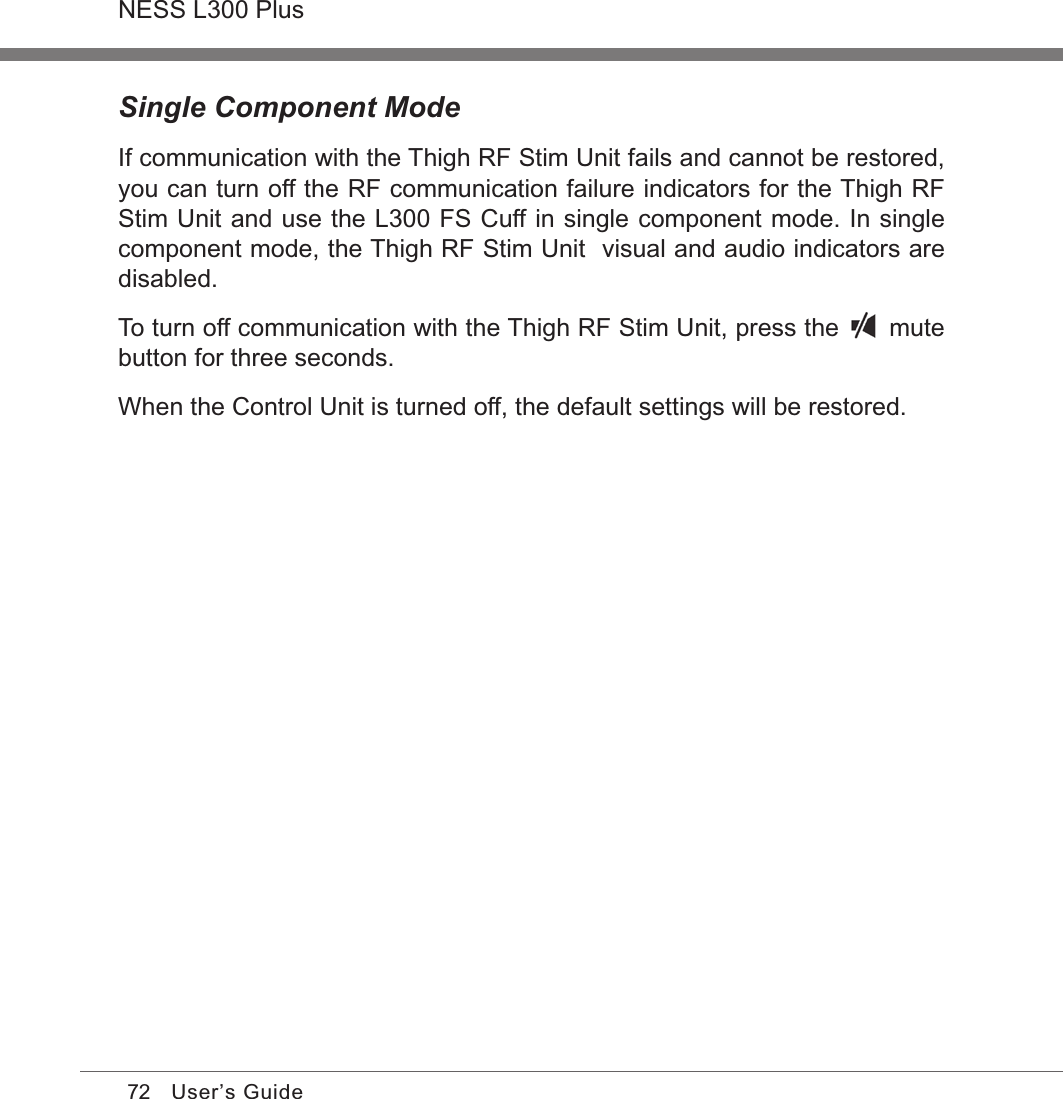 72NESS L300 PlusUser’s GuideSingle Component Mode If communication with the Thigh RF Stim Unit fails and cannot be restored, you can turn off the RF communication failure indicators for the Thigh RF Stim Unit and use the L300 FS Cuff in single component mode. In single component mode, the Thigh RF Stim Unit  visual and audio indicators are disabled.To turn off communication with the Thigh RF Stim Unit, press the   mute button for three seconds.When the Control Unit is turned off, the default settings will be restored.