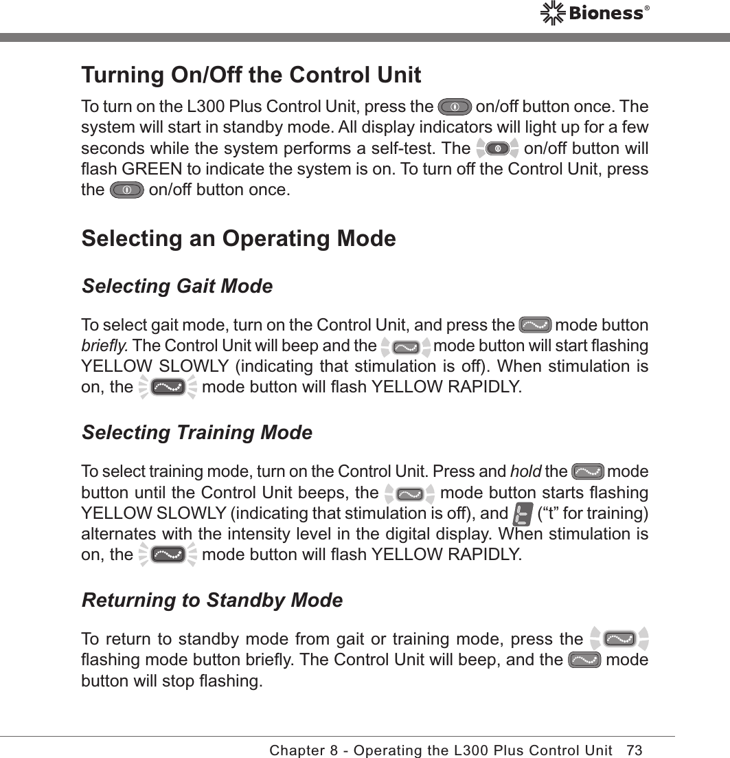 73Chapter 8 - Operating the L300 Plus Control UnitTurning On/Off the Control UnitTo turn on the L300 Plus Control Unit, press the   on/off button once. The system will start in standby mode. All display indicators will light up for a few seconds while the system performs a self-test. The   on/off button will ﬂash GREEN to indicate the system is on. To turn off the Control Unit, press the   on/off button once.Selecting an Operating ModeSelecting Gait ModeTo select gait mode, turn on the Control Unit, and press the   mode button brieﬂy. The Control Unit will beep and the   mode button will start ﬂashing YELLOW SLOWLY (indicating that stimulation is off). When stimulation is on, the   mode button will ﬂash YELLOW RAPIDLY.Selecting Training ModeTo select training mode, turn on the Control Unit. Press and hold the   mode button until the Control Unit beeps, the   mode button starts ﬂashing YELLOW SLOWLY (indicating that stimulation is off), and   (“t” for training) alternates with the intensity level in the digital display. When stimulation is on, the   mode button will ﬂash YELLOW RAPIDLY.Returning to Standby ModeTo return to standby mode from gait or training mode, press the   ﬂashing mode button brieﬂy. The Control Unit will beep, and the   mode button will stop ﬂashing.