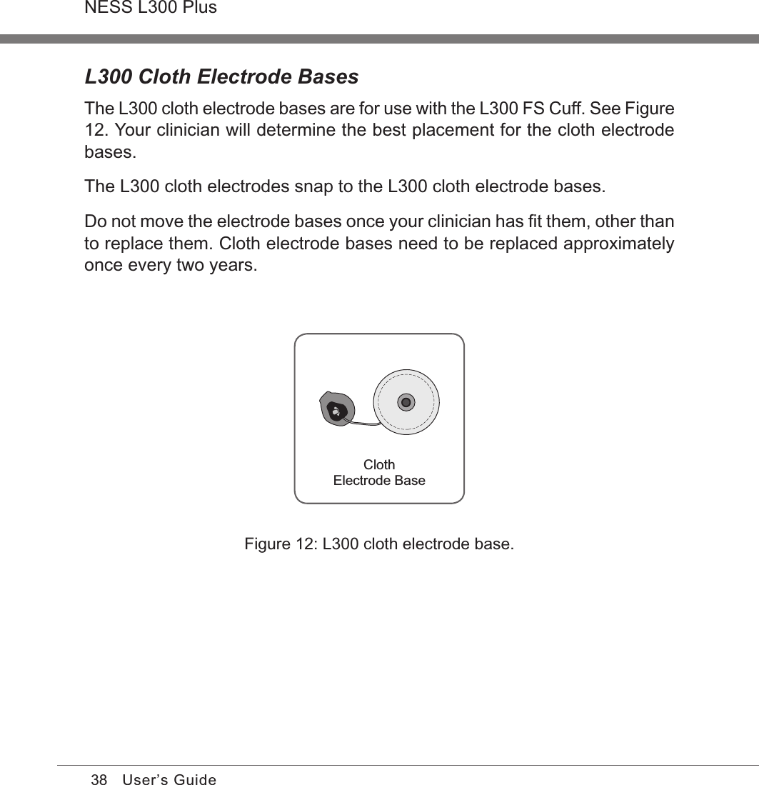 38NESS L300 PlusUser’s GuideL300 Cloth Electrode BasesThe L300 cloth electrode bases are for use with the L300 FS Cuff. See Figure 12. Your clinician will determine the best placement for the cloth electrode bases.The L300 cloth electrodes snap to the L300 cloth electrode bases. Do not move the electrode bases once your clinician has ﬁt them, other than to replace them. Cloth electrode bases need to be replaced approximately once every two years.ClothElectrode BaseFigure 12: L300 cloth electrode base.