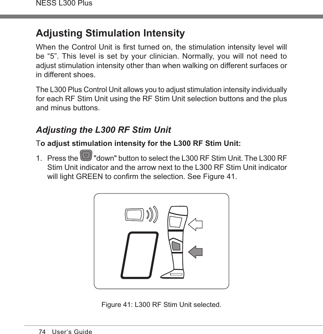 74NESS L300 PlusUser’s GuideAdjusting Stimulation IntensityWhen the Control Unit is ﬁrst turned on, the stimulation intensity level will be “5”. This level is set by your clinician. Normally, you will not need to adjust stimulation intensity other than when walking on different surfaces or in different shoes.The L300 Plus Control Unit allows you to adjust stimulation intensity individually for each RF Stim Unit using the RF Stim Unit selection buttons and the plus and minus buttons.Adjusting the L300 RF Stim UnitTo adjust stimulation intensity for the L300 RF Stim Unit:1. Press the   &quot;down&quot; button to select the L300 RF Stim Unit. The L300 RF Stim Unit indicator and the arrow next to the L300 RF Stim Unit indicator will light GREEN to conﬁrm the selection. See Figure 41.Figure 41: L300 RF Stim Unit selected.