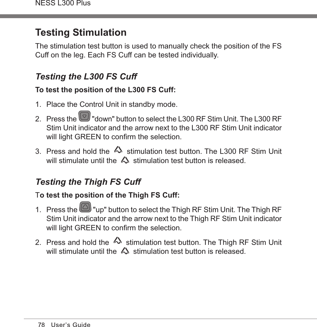 78NESS L300 PlusUser’s GuideTesting StimulationThe stimulation test button is used to manually check the position of the FS Cuff on the leg. Each FS Cuff can be tested individually.Testing the L300 FS CuffTo test the position of the L300 FS Cuff:1.  Place the Control Unit in standby mode.2. Press the   &quot;down&quot; button to select the L300 RF Stim Unit. The L300 RF Stim Unit indicator and the arrow next to the L300 RF Stim Unit indicator will light GREEN to conﬁrm the selection.3.  Press and hold the   stimulation test button. The L300 RF Stim Unit will stimulate until the   stimulation test button is released.Testing the Thigh FS CuffTo test the position of the Thigh FS Cuff:1.  Press the   &quot;up&quot; button to select the Thigh RF Stim Unit. The Thigh RF Stim Unit indicator and the arrow next to the Thigh RF Stim Unit indicator will light GREEN to conﬁrm the selection.2.  Press and hold the   stimulation test button. The Thigh RF Stim Unit will stimulate until the   stimulation test button is released.