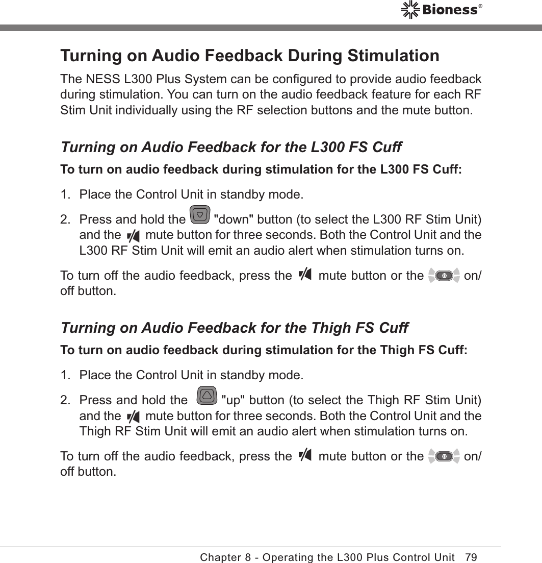 79Chapter 8 - Operating the L300 Plus Control UnitTurning on Audio Feedback During StimulationThe NESS L300 Plus System can be conﬁgured to provide audio feedback during stimulation. You can turn on the audio feedback feature for each RF Stim Unit individually using the RF selection buttons and the mute button.Turning on Audio Feedback for the L300 FS CuffTo turn on audio feedback during stimulation for the L300 FS Cuff:1.  Place the Control Unit in standby mode.2.  Press and hold the   &quot;down&quot; button (to select the L300 RF Stim Unit) and the   mute button for three seconds. Both the Control Unit and the L300 RF Stim Unit will emit an audio alert when stimulation turns on.To turn off the audio feedback, press the   mute button or the   on/off button.Turning on Audio Feedback for the Thigh FS CuffTo turn on audio feedback during stimulation for the Thigh FS Cuff:1.  Place the Control Unit in standby mode.2.  Press and hold the    &quot;up&quot; button (to select the Thigh RF Stim Unit) and the   mute button for three seconds. Both the Control Unit and the Thigh RF Stim Unit will emit an audio alert when stimulation turns on.To turn off the audio feedback, press the   mute button or the   on/off button.