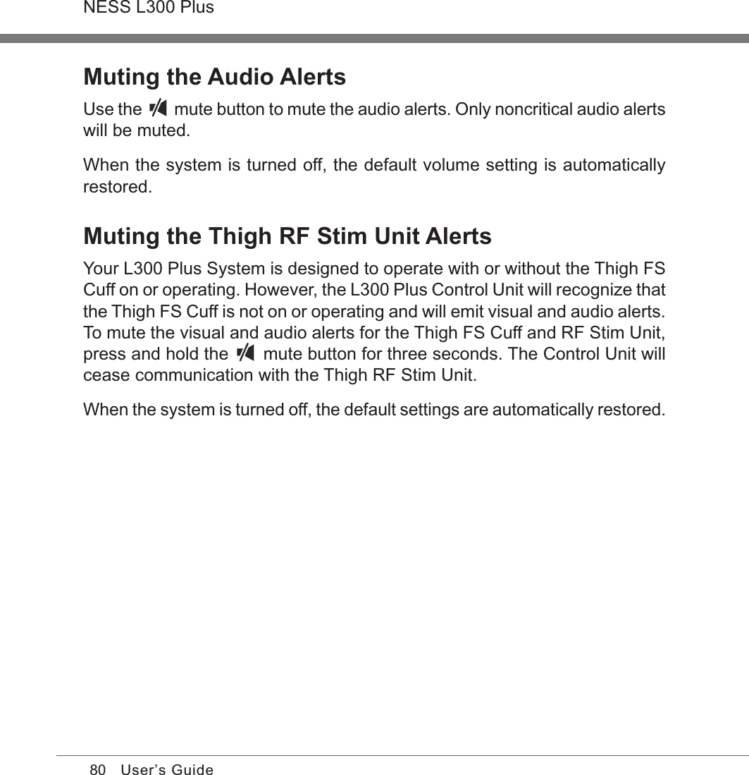 80NESS L300 PlusUser’s GuideMuting the Audio AlertsUse the   mute button to mute the audio alerts. Only noncritical audio alerts will be muted.When the system is turned off, the default volume setting is automatically restored.Muting the Thigh RF Stim Unit AlertsYour L300 Plus System is designed to operate with or without the Thigh FS Cuff on or operating. However, the L300 Plus Control Unit will recognize that the Thigh FS Cuff is not on or operating and will emit visual and audio alerts. To mute the visual and audio alerts for the Thigh FS Cuff and RF Stim Unit, press and hold the   mute button for three seconds. The Control Unit will cease communication with the Thigh RF Stim Unit.When the system is turned off, the default settings are automatically restored.