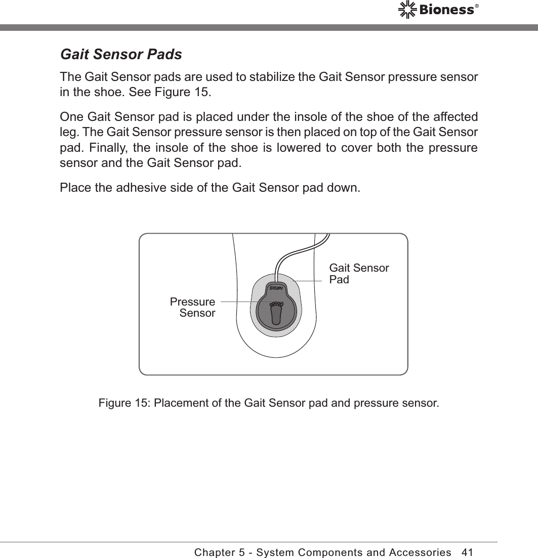 41Chapter 5 - System Components and AccessoriesFigure 15: Placement of the Gait Sensor pad and pressure sensor.Gait Sensor PadsThe Gait Sensor pads are used to stabilize the Gait Sensor pressure sensor in the shoe. See Figure 15. One Gait Sensor pad is placed under the insole of the shoe of the affected leg. The Gait Sensor pressure sensor is then placed on top of the Gait Sensor pad. Finally, the insole of the shoe is lowered to cover both the pressure sensor and the Gait Sensor pad.Place the adhesive side of the Gait Sensor pad down.Pressure SensorGait Sensor Pad