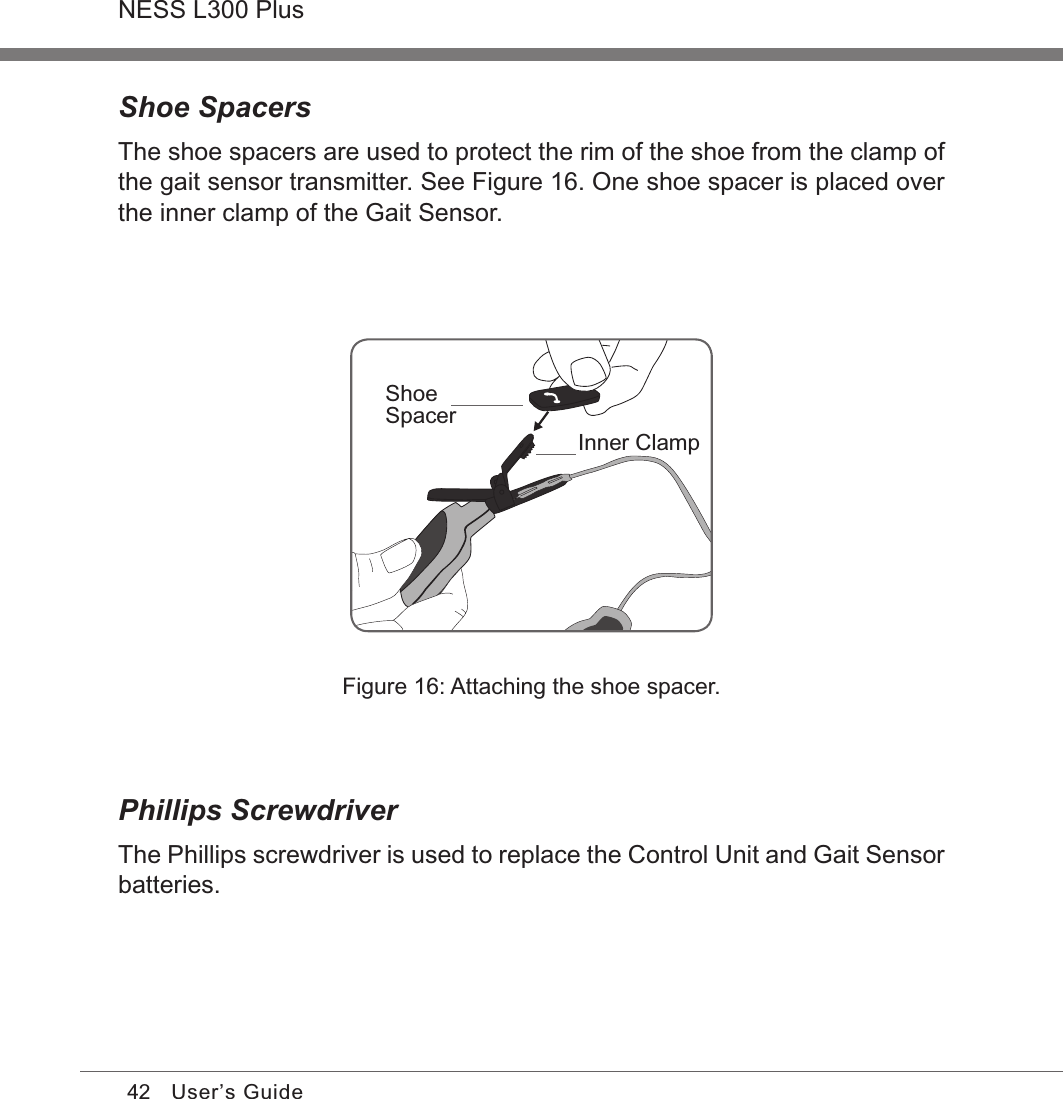 42NESS L300 PlusUser’s GuideShoe SpacersThe shoe spacers are used to protect the rim of the shoe from the clamp of the gait sensor transmitter. See Figure 16. One shoe spacer is placed over the inner clamp of the Gait Sensor.Figure 16: Attaching the shoe spacer.Phillips ScrewdriverThe Phillips screwdriver is used to replace the Control Unit and Gait Sensor batteries.ShoeSpacerInner Clamp