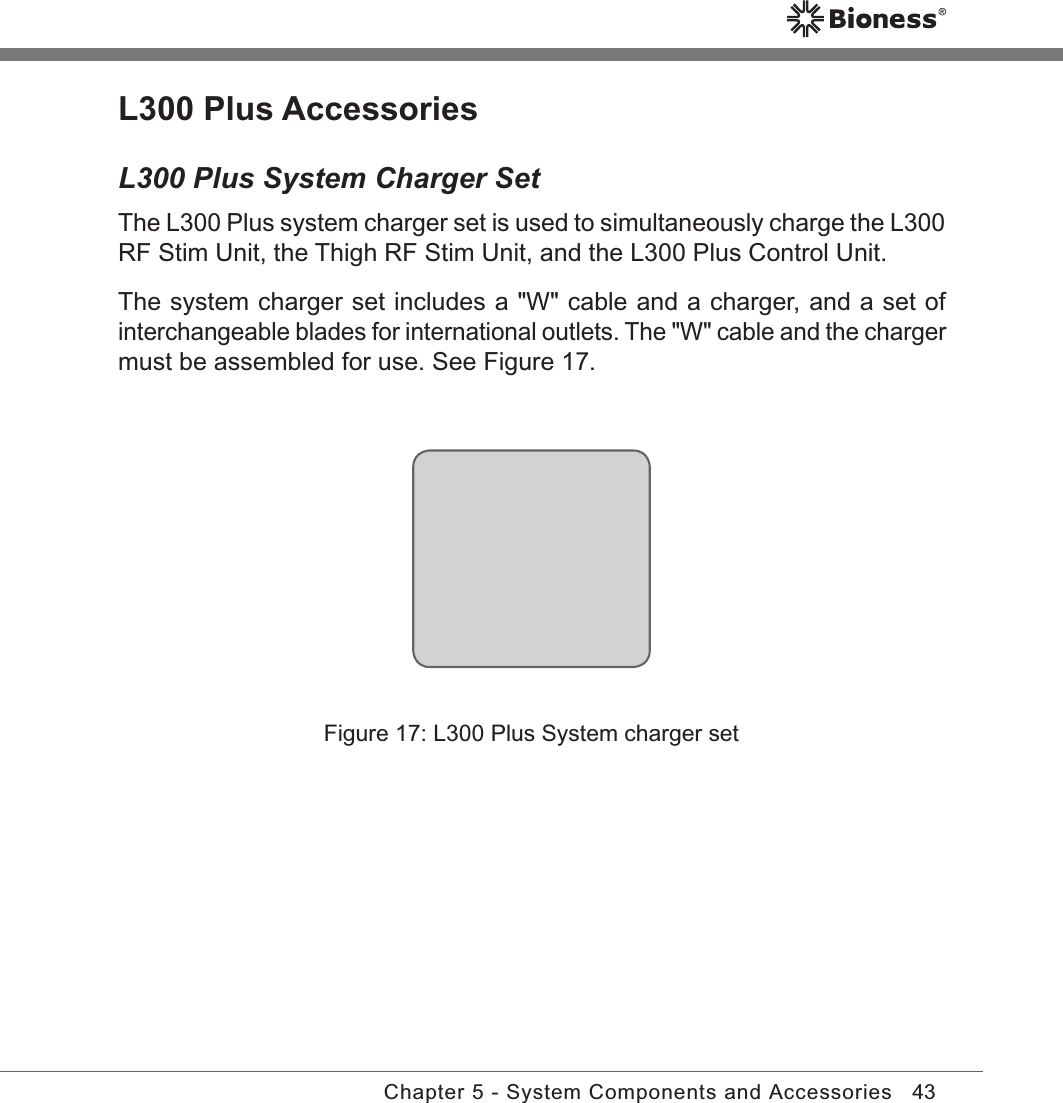 43Chapter 5 - System Components and AccessoriesFigure 17: L300 Plus System charger setL300 Plus AccessoriesL300 Plus System Charger SetThe L300 Plus system charger set is used to simultaneously charge the L300 RF Stim Unit, the Thigh RF Stim Unit, and the L300 Plus Control Unit. The system charger set includes a &quot;W&quot; cable and a charger, and a set of interchangeable blades for international outlets. The &quot;W&quot; cable and the charger must be assembled for use. See Figure 17.