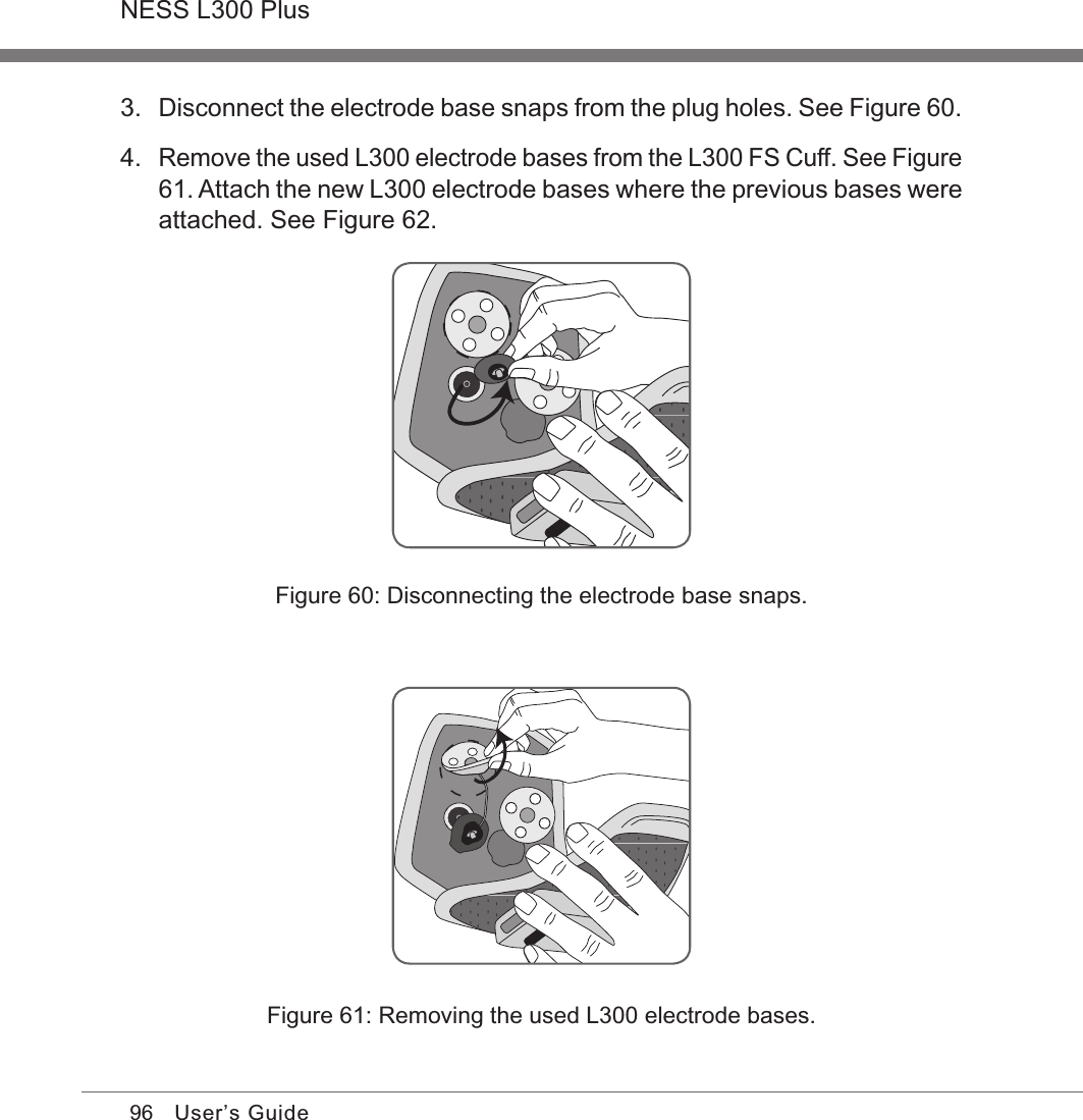 96NESS L300 PlusUser’s GuideFigure 60: Disconnecting the electrode base snaps.3. Disconnect the electrode base snaps from the plug holes. See Figure 60.4. Remove the used L300 electrode bases from the L300 FS Cuff. See Figure 61. Attach the new L300 electrode bases where the previous bases were attached. See Figure 62. Figure 61: Removing the used L300 electrode bases.