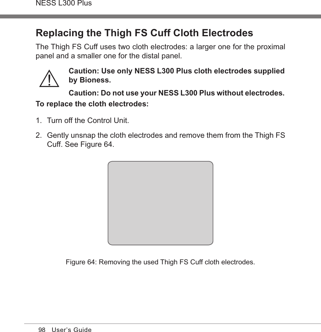 98NESS L300 PlusUser’s GuideReplacing the Thigh FS Cuff Cloth ElectrodesThe Thigh FS Cuff uses two cloth electrodes: a larger one for the proximal panel and a smaller one for the distal panel.Caution: Use only NESS L300 Plus cloth electrodes supplied by Bioness.Caution: Do not use your NESS L300 Plus without electrodes.To replace the cloth electrodes:1.  Turn off the Control Unit.2.  Gently unsnap the cloth electrodes and remove them from the Thigh FS Cuff. See Figure 64.Figure 64: Removing the used Thigh FS Cuff cloth electrodes.