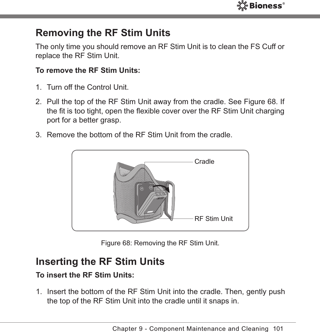 101Chapter 9 - Component Maintenance and CleaningRemoving the RF Stim UnitsThe only time you should remove an RF Stim Unit is to clean the FS Cuff or replace the RF Stim Unit.To remove the RF Stim Units:1.  Turn off the Control Unit. 2.  Pull the top of the RF Stim Unit away from the cradle. See Figure 68. If the ﬁt is too tight, open the ﬂexible cover over the RF Stim Unit charging port for a better grasp.3.  Remove the bottom of the RF Stim Unit from the cradle.Figure 68: Removing the RF Stim Unit.CradleRF Stim UnitInserting the RF Stim UnitsTo insert the RF Stim Units:1.  Insert the bottom of the RF Stim Unit into the cradle. Then, gently push the top of the RF Stim Unit into the cradle until it snaps in.