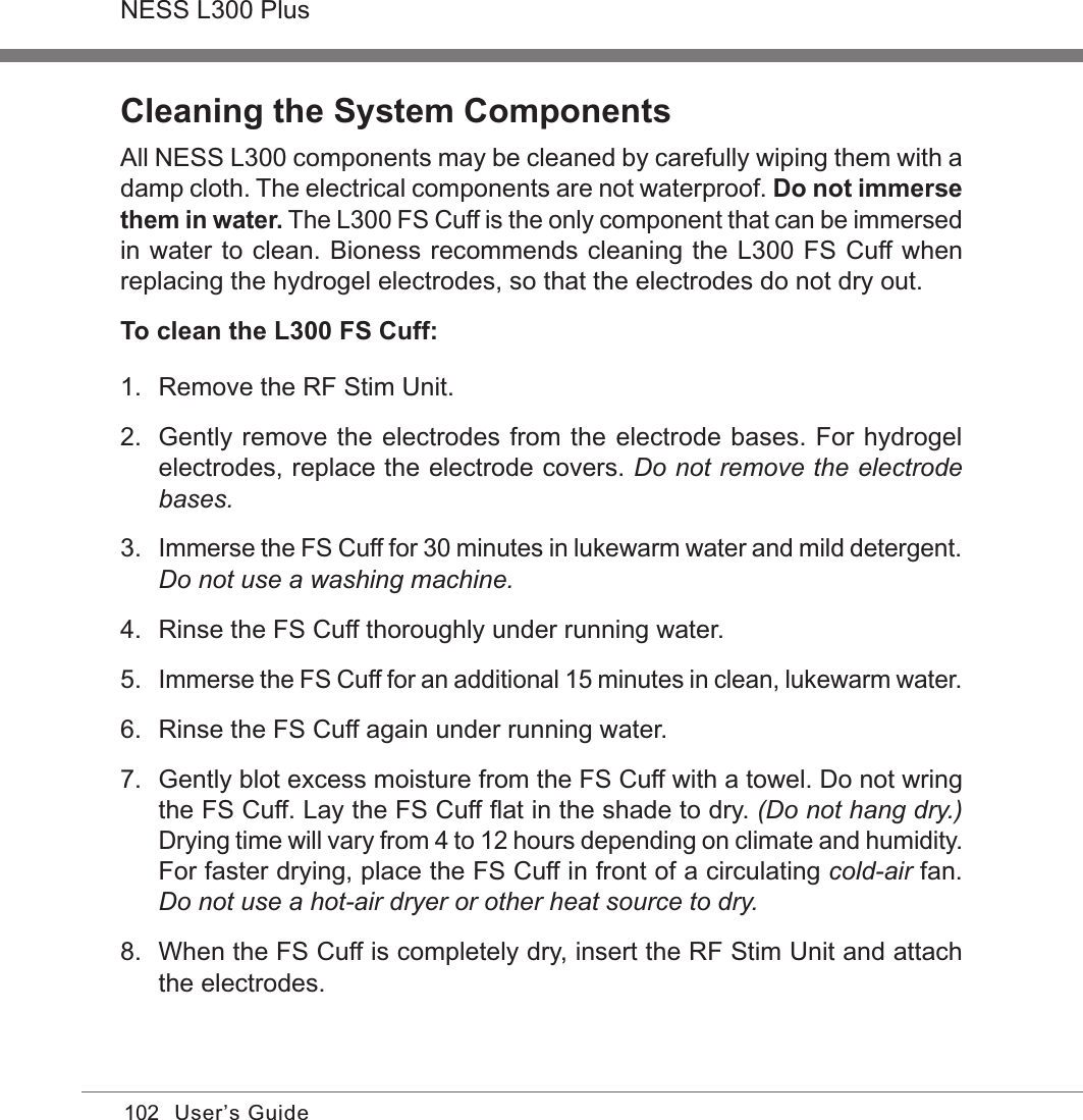 102NESS L300 PlusUser’s GuideCleaning the System ComponentsAll NESS L300 components may be cleaned by carefully wiping them with a damp cloth. The electrical components are not waterproof. Do not immerse them in water. The L300 FS Cuff is the only component that can be immersed in water to clean. Bioness recommends cleaning the L300 FS Cuff when replacing the hydrogel electrodes, so that the electrodes do not dry out. To clean the L300 FS Cuff:1.  Remove the RF Stim Unit.2.  Gently remove the electrodes from the electrode bases. For hydrogel electrodes, replace the electrode covers. Do not remove the electrode bases.3. Immerse the FS Cuff for 30 minutes in lukewarm water and mild detergent. Do not use a washing machine.4.  Rinse the FS Cuff thoroughly under running water.5. Immerse the FS Cuff for an additional 15 minutes in clean, lukewarm water.6.  Rinse the FS Cuff again under running water.7.  Gently blot excess moisture from the FS Cuff with a towel. Do not wring the FS Cuff. Lay the FS Cuff ﬂat in the shade to dry. (Do not hang dry.) Drying time will vary from 4 to 12 hours depending on climate and humidity. For faster drying, place the FS Cuff in front of a circulating cold-air fan. Do not use a hot-air dryer or other heat source to dry.8.  When the FS Cuff is completely dry, insert the RF Stim Unit and attach the electrodes.