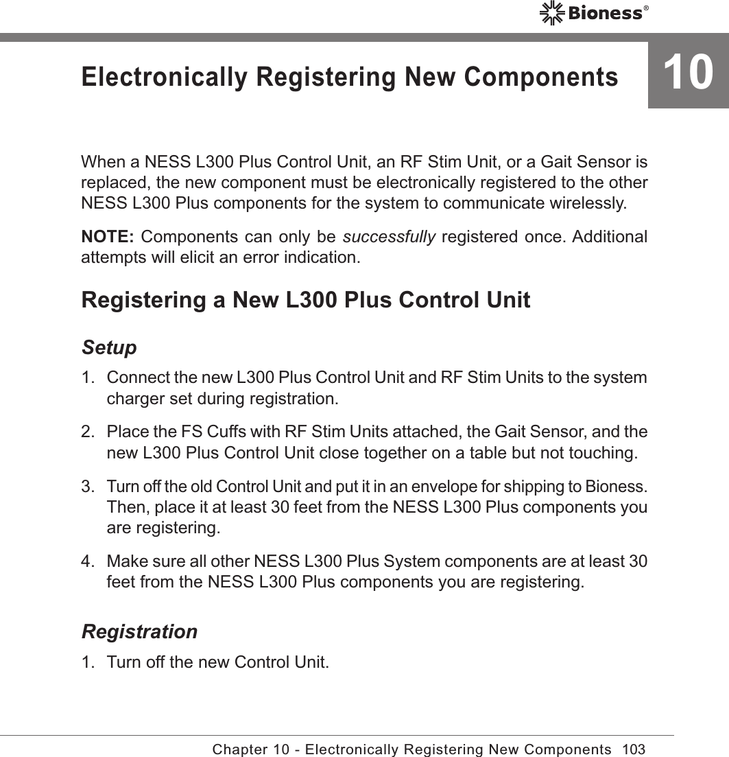 103Chapter 10 - Electronically Registering New Components10Electronically Registering New ComponentsWhen a NESS L300 Plus Control Unit, an RF Stim Unit, or a Gait Sensor is replaced, the new component must be electronically registered to the other NESS L300 Plus components for the system to communicate wirelessly.NOTE: Components can only be successfully registered once. Additional attempts will elicit an error indication.Registering a New L300 Plus Control UnitSetup1. Connect the new L300 Plus Control Unit and RF Stim Units to the system charger set during registration.2.  Place the FS Cuffs with RF Stim Units attached, the Gait Sensor, and the new L300 Plus Control Unit close together on a table but not touching.3. Turn off the old Control Unit and put it in an envelope for shipping to Bioness. Then, place it at least 30 feet from the NESS L300 Plus components you are registering.4.  Make sure all other NESS L300 Plus System components are at least 30 feet from the NESS L300 Plus components you are registering.Registration1.  Turn off the new Control Unit.