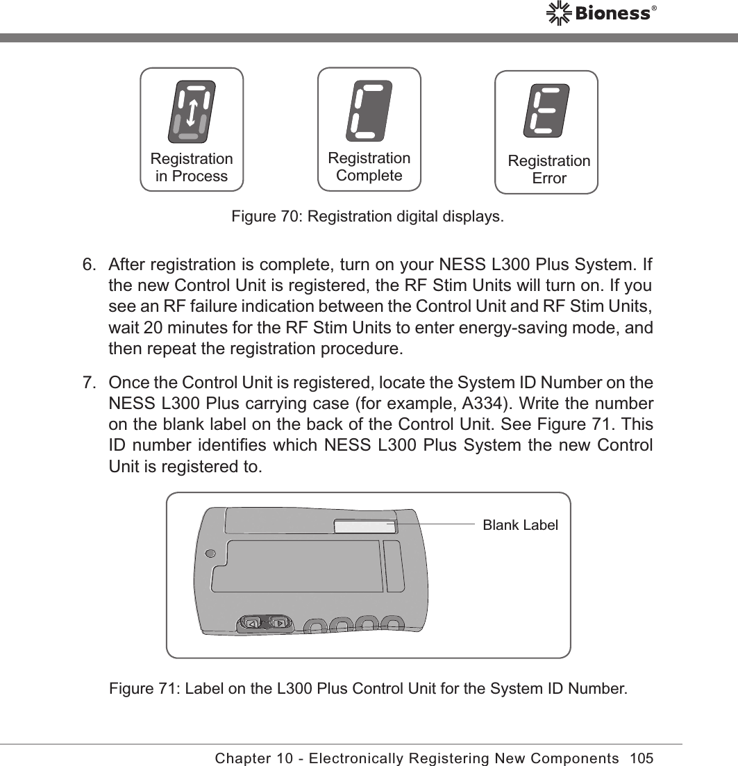 105Chapter 10 - Electronically Registering New Components6.  After registration is complete, turn on your NESS L300 Plus System. If the new Control Unit is registered, the RF Stim Units will turn on. If you see an RF failure indication between the Control Unit and RF Stim Units, wait 20 minutes for the RF Stim Units to enter energy-saving mode, and then repeat the registration procedure.7.  Once the Control Unit is registered, locate the System ID Number on the NESS L300 Plus carrying case (for example, A334). Write the number on the blank label on the back of the Control Unit. See Figure 71. This ID number identiﬁes which NESS L300 Plus System the new Control Unit is registered to.RegistrationErrorRegistration CompleteRegistrationin ProcessBlank LabelFigure 71: Label on the L300 Plus Control Unit for the System ID Number.Figure 70: Registration digital displays.