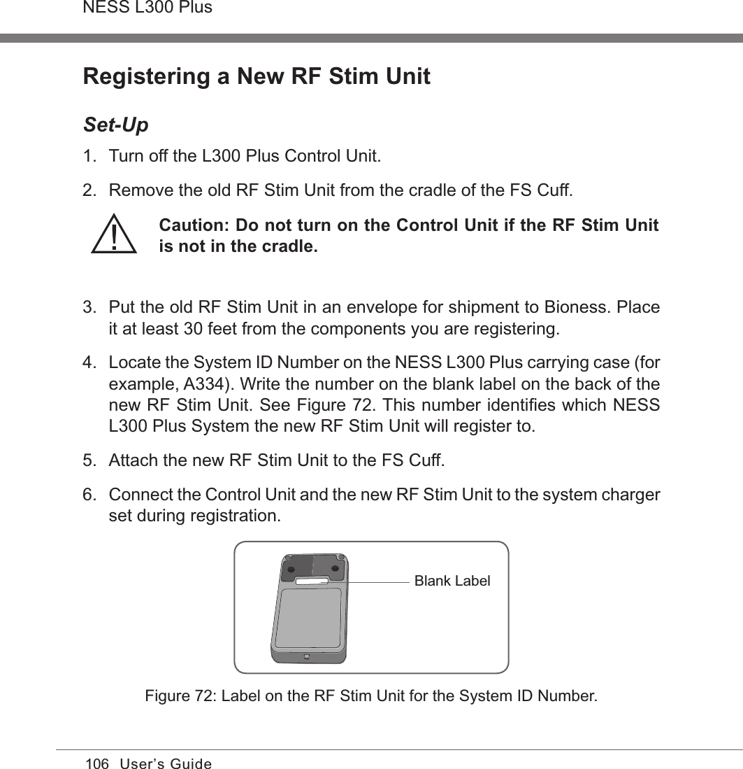 106NESS L300 PlusUser’s GuideRegistering a New RF Stim UnitSet-Up1.  Turn off the L300 Plus Control Unit.2.  Remove the old RF Stim Unit from the cradle of the FS Cuff.Caution: Do not turn on the Control Unit if the RF Stim Unit is not in the cradle.3.  Put the old RF Stim Unit in an envelope for shipment to Bioness. Place it at least 30 feet from the components you are registering.4.  Locate the System ID Number on the NESS L300 Plus carrying case (for example, A334). Write the number on the blank label on the back of the new RF Stim Unit. See Figure 72. This number identiﬁes which NESS L300 Plus System the new RF Stim Unit will register to.5.  Attach the new RF Stim Unit to the FS Cuff.6. Connect the Control Unit and the new RF Stim Unit to the system charger set during registration.Figure 72: Label on the RF Stim Unit for the System ID Number.Blank Label