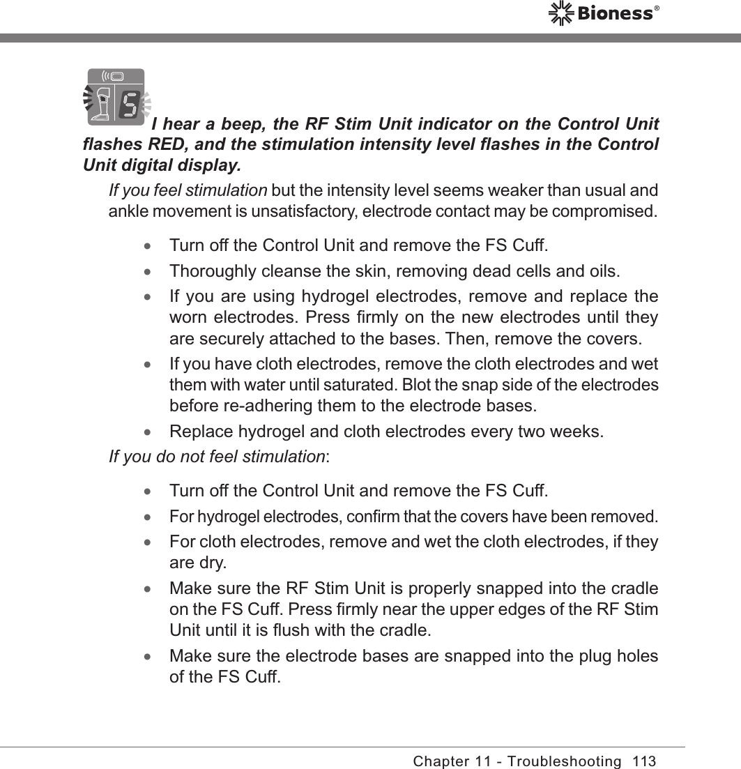 113Chapter 11 - TroubleshootingI hear a beep, the RF Stim Unit indicator on the Control Unit ﬂashes RED, and the stimulation intensity level ﬂashes in the Control Unit digital display. If you feel stimulation but the intensity level seems weaker than usual and ankle movement is unsatisfactory, electrode contact may be compromised. •Turn off the Control Unit and remove the FS Cuff. •Thoroughly cleanse the skin, removing dead cells and oils. •If you are using hydrogel electrodes, remove and replace the worn electrodes. Press ﬁrmly on the new electrodes until they are securely attached to the bases. Then, remove the covers. •If you have cloth electrodes, remove the cloth electrodes and wet them with water until saturated. Blot the snap side of the electrodes before re-adhering them to the electrode bases. •Replace hydrogel and cloth electrodes every two weeks. If you do not feel stimulation: •Turn off the Control Unit and remove the FS Cuff.  •For hydrogel electrodes, conﬁrm that the covers have been removed. •For cloth electrodes, remove and wet the cloth electrodes, if they are dry.  •Make sure the RF Stim Unit is properly snapped into the cradle on the FS Cuff. Press ﬁrmly near the upper edges of the RF Stim Unit until it is ﬂush with the cradle. •Make sure the electrode bases are snapped into the plug holes of the FS Cuff.