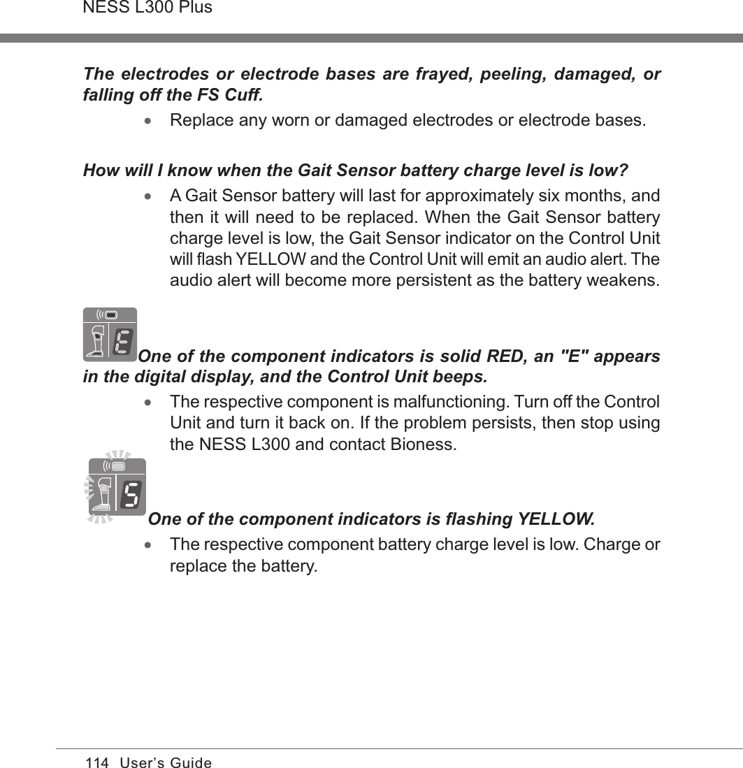 114NESS L300 PlusUser’s GuideThe electrodes or electrode bases are frayed, peeling, damaged, or falling off the FS Cuff. •Replace any worn or damaged electrodes or electrode bases.How will I know when the Gait Sensor battery charge level is low? •A Gait Sensor battery will last for approximately six months, and then it will need to be replaced. When the Gait Sensor battery charge level is low, the Gait Sensor indicator on the Control Unit will ﬂash YELLOW and the Control Unit will emit an audio alert. The audio alert will become more persistent as the battery weakens.One of the component indicators is solid RED, an &quot;E&quot; appears in the digital display, and the Control Unit beeps. •The respective component is malfunctioning. Turn off the Control Unit and turn it back on. If the problem persists, then stop using the NESS L300 and contact Bioness.One of the component indicators is ﬂashing YELLOW. •The respective component battery charge level is low. Charge or replace the battery.